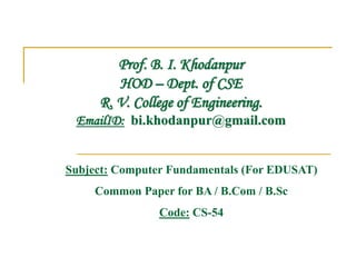 Prof. B. I. Khodanpur
HOD – Dept. of CSE
R. V. College of Engineering.
EmailID: bi.khodanpur@gmail.com
Subject: Computer Fundamentals (For EDUSAT)
Common Paper for BA / B.Com / B.Sc
Code: CS-54
 