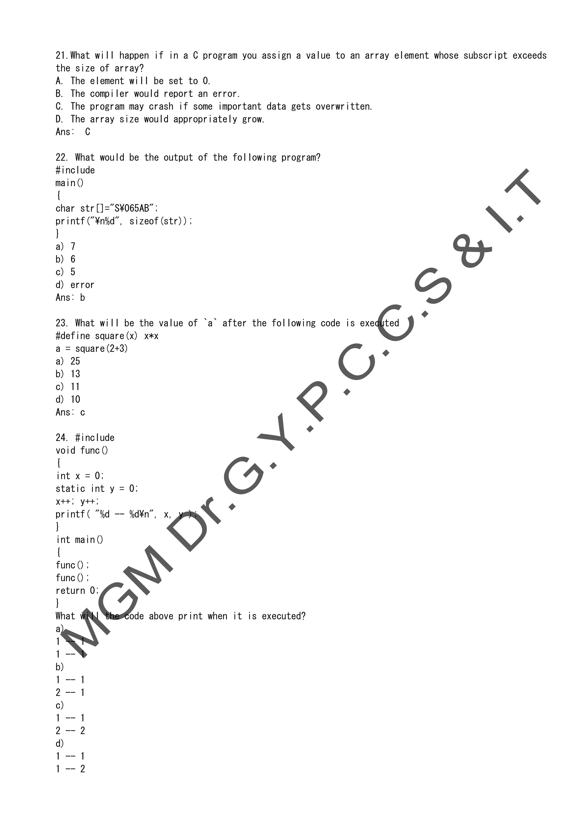 21.What will happen if in a C program you assign a value to an array element whose subscript exceeds
the size of array?
A. The element will be set to 0.
B. The compiler would report an error.
C. The program may crash if some important data gets overwritten.
D. The array size would appropriately grow.
Ans: C
22. What would be the output of the following program?
#include
main()
{
char str[]="S065AB";
printf("n%d", sizeof(str));
}
a) 7
b) 6
c) 5
d) error
Ans: b
23. What will be the value of `a` after the following code is executed
#define square(x) x*x
a = square(2+3)
a) 25
b) 13
c) 11
d) 10
Ans: c
24. #include
void func()
{
int x = 0;
static int y = 0;
x++; y++;
printf( "%d -- %dn", x, y );
}
int main()
{
func();
func();
return 0;
}
What will the code above print when it is executed?
a)
1 -- 1
1 -- 1
b)
1 -- 1
2 -- 1
c)
1 -- 1
2 -- 2
d)
1 -- 1
1 -- 2
 