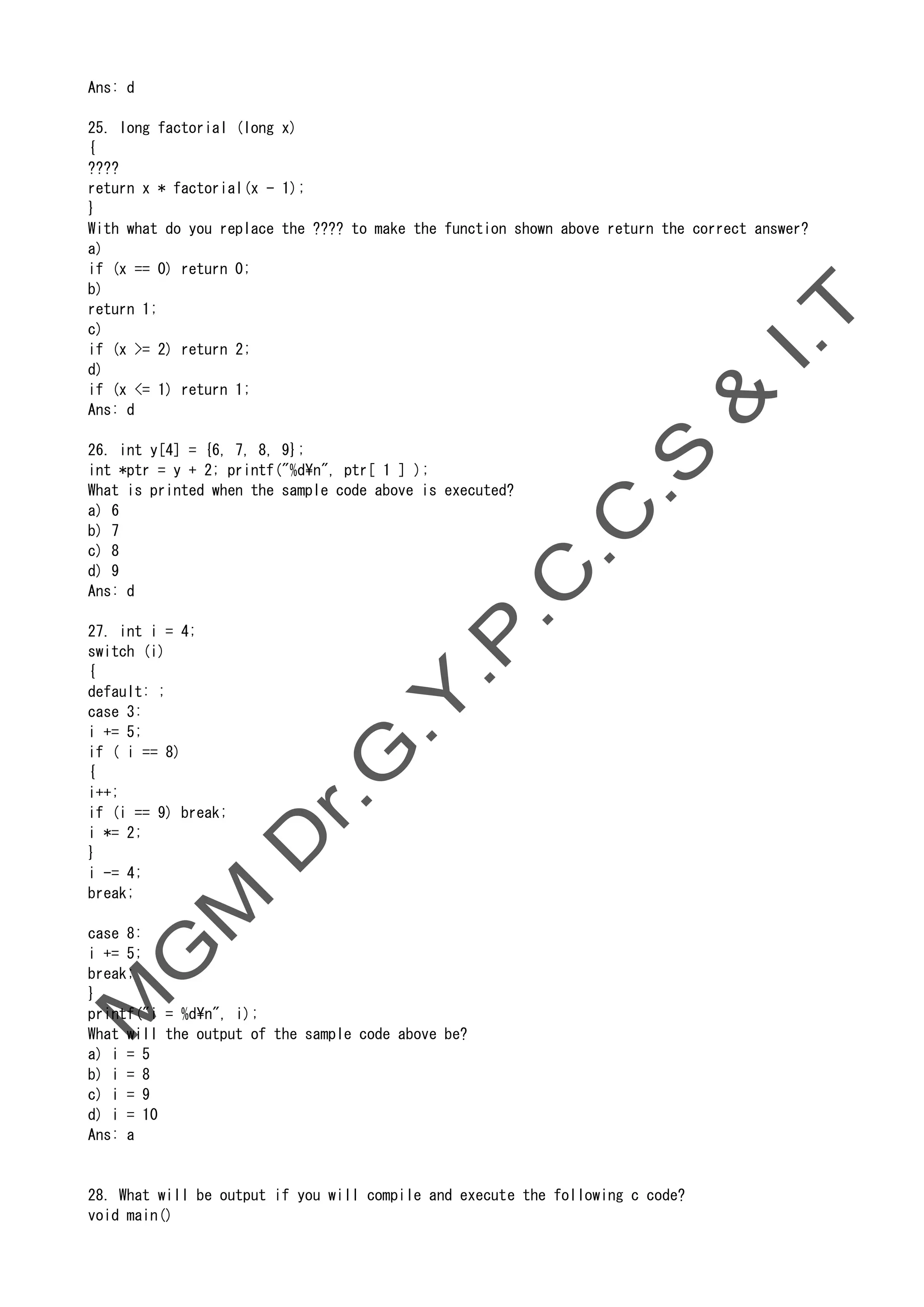 Ans: d
25. long factorial (long x)
{
????
return x * factorial(x - 1);
}
With what do you replace the ???? to make the function shown above return the correct answer?
a)
if (x == 0) return 0;
b)
return 1;
c)
if (x >= 2) return 2;
d)
if (x <= 1) return 1;
Ans: d
26. int y[4] = {6, 7, 8, 9};
int *ptr = y + 2; printf("%dn", ptr[ 1 ] );
What is printed when the sample code above is executed?
a) 6
b) 7
c) 8
d) 9
Ans: d
27. int i = 4;
switch (i)
{
default: ;
case 3:
i += 5;
if ( i == 8)
{
i++;
if (i == 9) break;
i *= 2;
}
i -= 4;
break;
case 8:
i += 5;
break;
}
printf("i = %dn", i);
What will the output of the sample code above be?
a) i = 5
b) i = 8
c) i = 9
d) i = 10
Ans: a
28. What will be output if you will compile and execute the following c code?
void main()
 