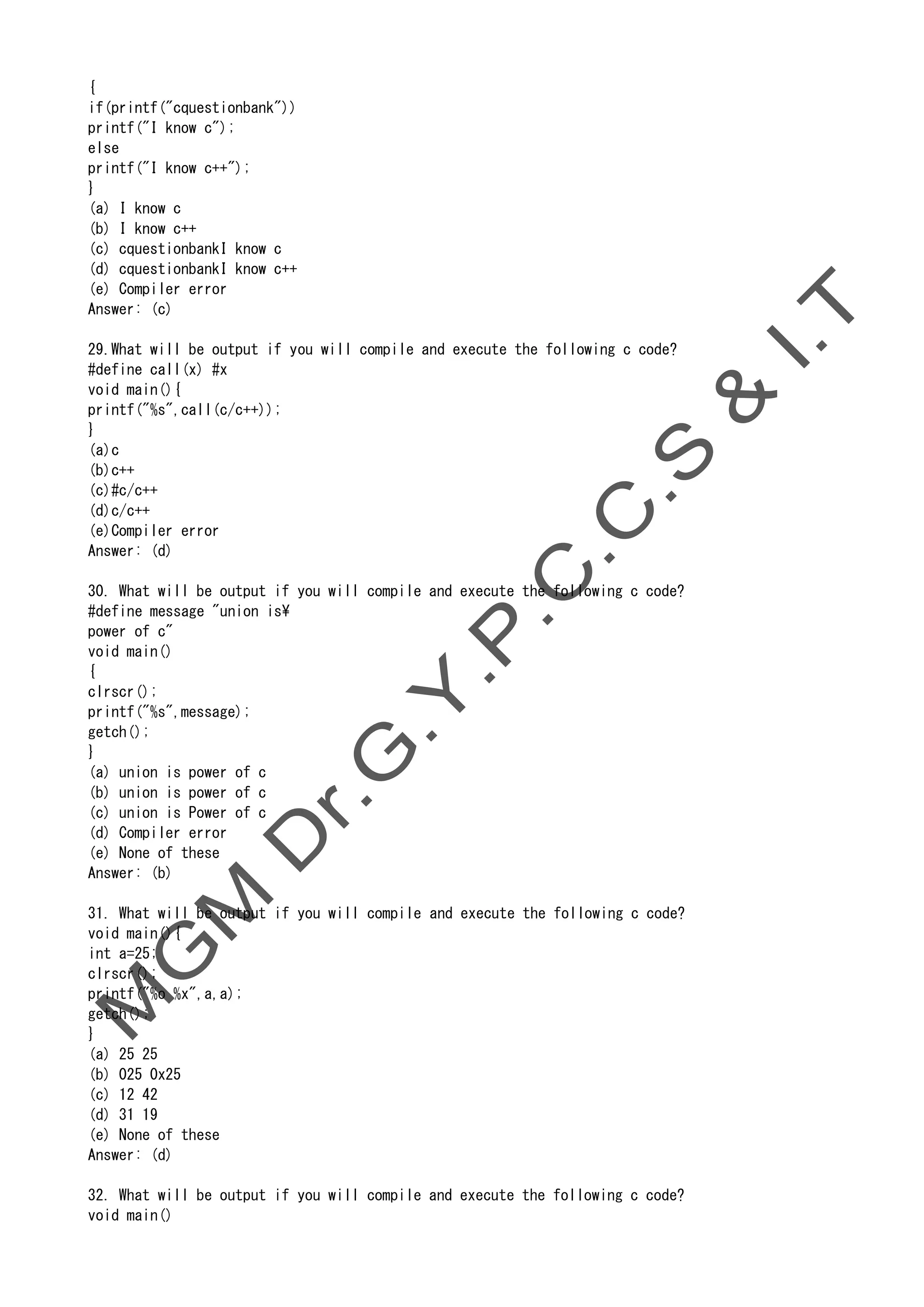 {
if(printf("cquestionbank"))
printf("I know c");
else
printf("I know c++");
}
(a) I know c
(b) I know c++
(c) cquestionbankI know c
(d) cquestionbankI know c++
(e) Compiler error
Answer: (c)
29.What will be output if you will compile and execute the following c code?
#define call(x) #x
void main(){
printf("%s",call(c/c++));
}
(a)c
(b)c++
(c)#c/c++
(d)c/c++
(e)Compiler error
Answer: (d)
30. What will be output if you will compile and execute the following c code?
#define message "union is
power of c"
void main()
{
clrscr();
printf("%s",message);
getch();
}
(a) union is power of c
(b) union is power of c
(c) union is Power of c
(d) Compiler error
(e) None of these
Answer: (b)
31. What will be output if you will compile and execute the following c code?
void main(){
int a=25;
clrscr();
printf("%o %x",a,a);
getch();
}
(a) 25 25
(b) 025 0x25
(c) 12 42
(d) 31 19
(e) None of these
Answer: (d)
32. What will be output if you will compile and execute the following c code?
void main()
 