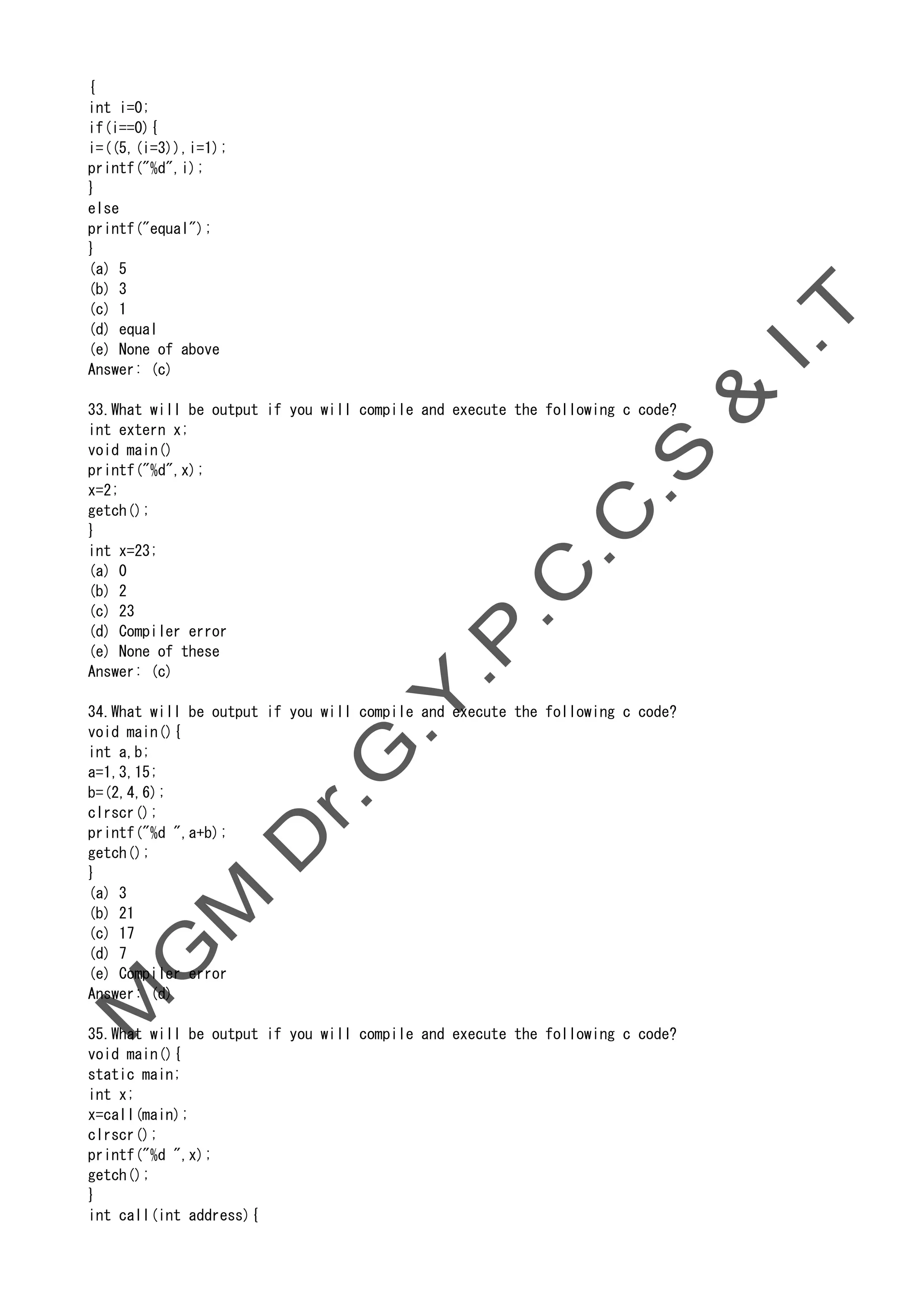 {
int i=0;
if(i==0){
i=((5,(i=3)),i=1);
printf("%d",i);
}
else
printf("equal");
}
(a) 5
(b) 3
(c) 1
(d) equal
(e) None of above
Answer: (c)
33.What will be output if you will compile and execute the following c code?
int extern x;
void main()
printf("%d",x);
x=2;
getch();
}
int x=23;
(a) 0
(b) 2
(c) 23
(d) Compiler error
(e) None of these
Answer: (c)
34.What will be output if you will compile and execute the following c code?
void main(){
int a,b;
a=1,3,15;
b=(2,4,6);
clrscr();
printf("%d ",a+b);
getch();
}
(a) 3
(b) 21
(c) 17
(d) 7
(e) Compiler error
Answer: (d)
35.What will be output if you will compile and execute the following c code?
void main(){
static main;
int x;
x=call(main);
clrscr();
printf("%d ",x);
getch();
}
int call(int address){
 