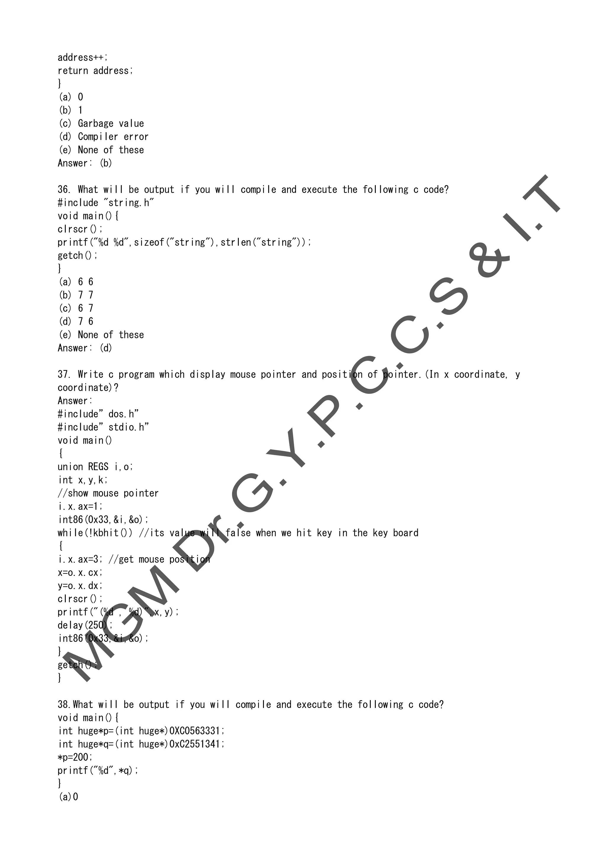 address++;
return address;
}
(a) 0
(b) 1
(c) Garbage value
(d) Compiler error
(e) None of these
Answer: (b)
36. What will be output if you will compile and execute the following c code?
#include "string.h"
void main(){
clrscr();
printf("%d %d",sizeof("string"),strlen("string"));
getch();
}
(a) 6 6
(b) 7 7
(c) 6 7
(d) 7 6
(e) None of these
Answer: (d)
37. Write c program which display mouse pointer and position of pointer.(In x coordinate, y
coordinate)?
Answer:
#include”dos.h”
#include”stdio.h”
void main()
{
union REGS i,o;
int x,y,k;
//show mouse pointer
i.x.ax=1;
int86(0x33,&i,&o);
while(!kbhit()) //its value will false when we hit key in the key board
{
i.x.ax=3; //get mouse position
x=o.x.cx;
y=o.x.dx;
clrscr();
printf("(%d , %d)",x,y);
delay(250);
int86(0x33,&i,&o);
}
getch();
}
38.What will be output if you will compile and execute the following c code?
void main(){
int huge*p=(int huge*)0XC0563331;
int huge*q=(int huge*)0xC2551341;
*p=200;
printf("%d",*q);
}
(a)0
 