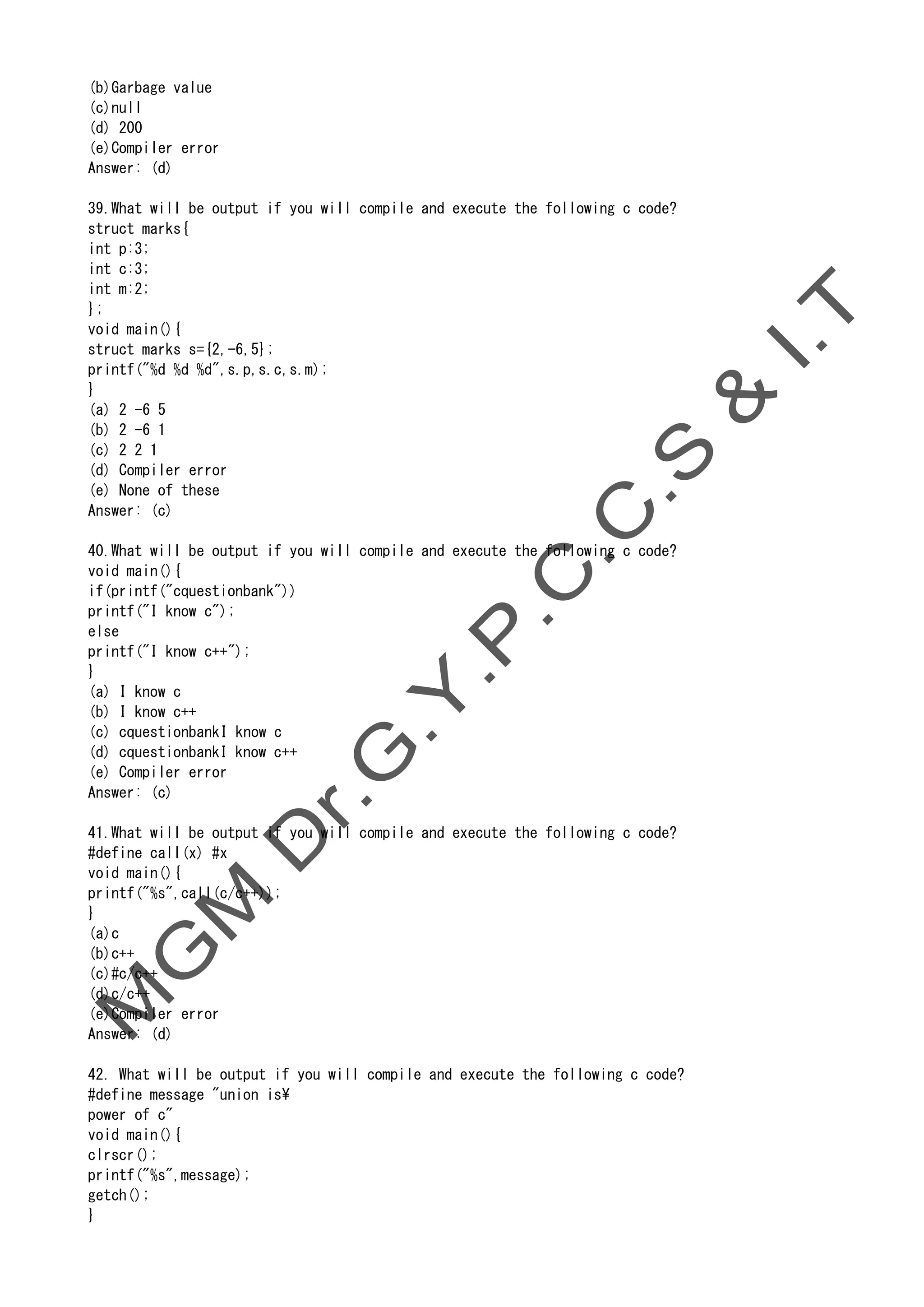 (b)Garbage value
(c)null
(d) 200
(e)Compiler error
Answer: (d)
39.What will be output if you will compile and execute the following c code?
struct marks{
int p:3;
int c:3;
int m:2;
};
void main(){
struct marks s={2,-6,5};
printf("%d %d %d",s.p,s.c,s.m);
}
(a) 2 -6 5
(b) 2 -6 1
(c) 2 2 1
(d) Compiler error
(e) None of these
Answer: (c)
40.What will be output if you will compile and execute the following c code?
void main(){
if(printf("cquestionbank"))
printf("I know c");
else
printf("I know c++");
}
(a) I know c
(b) I know c++
(c) cquestionbankI know c
(d) cquestionbankI know c++
(e) Compiler error
Answer: (c)
41.What will be output if you will compile and execute the following c code?
#define call(x) #x
void main(){
printf("%s",call(c/c++));
}
(a)c
(b)c++
(c)#c/c++
(d)c/c++
(e)Compiler error
Answer: (d)
42. What will be output if you will compile and execute the following c code?
#define message "union is
power of c"
void main(){
clrscr();
printf("%s",message);
getch();
}
 