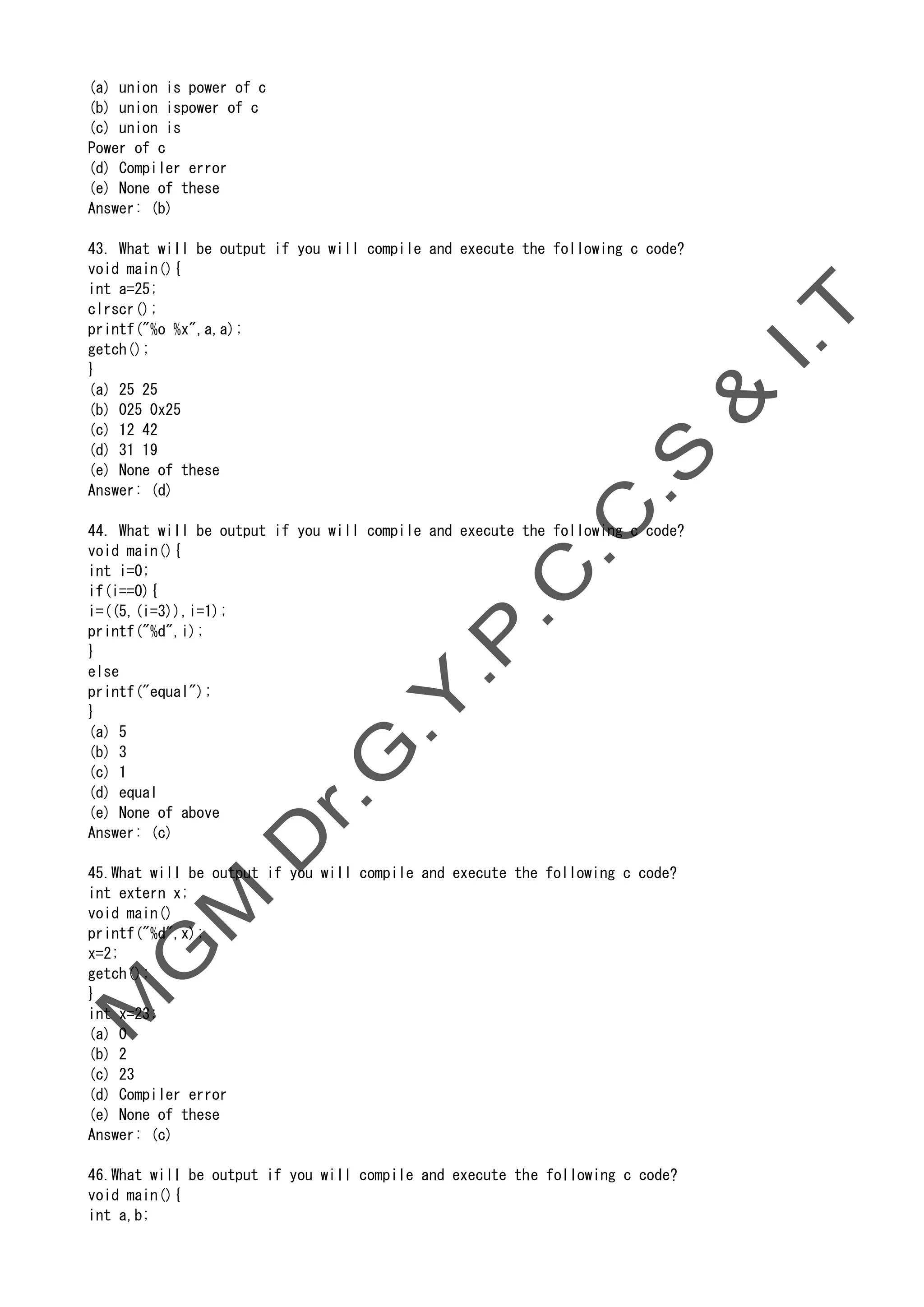(a) union is power of c
(b) union ispower of c
(c) union is
Power of c
(d) Compiler error
(e) None of these
Answer: (b)
43. What will be output if you will compile and execute the following c code?
void main(){
int a=25;
clrscr();
printf("%o %x",a,a);
getch();
}
(a) 25 25
(b) 025 0x25
(c) 12 42
(d) 31 19
(e) None of these
Answer: (d)
44. What will be output if you will compile and execute the following c code?
void main(){
int i=0;
if(i==0){
i=((5,(i=3)),i=1);
printf("%d",i);
}
else
printf("equal");
}
(a) 5
(b) 3
(c) 1
(d) equal
(e) None of above
Answer: (c)
45.What will be output if you will compile and execute the following c code?
int extern x;
void main()
printf("%d",x);
x=2;
getch();
}
int x=23;
(a) 0
(b) 2
(c) 23
(d) Compiler error
(e) None of these
Answer: (c)
46.What will be output if you will compile and execute the following c code?
void main(){
int a,b;
 