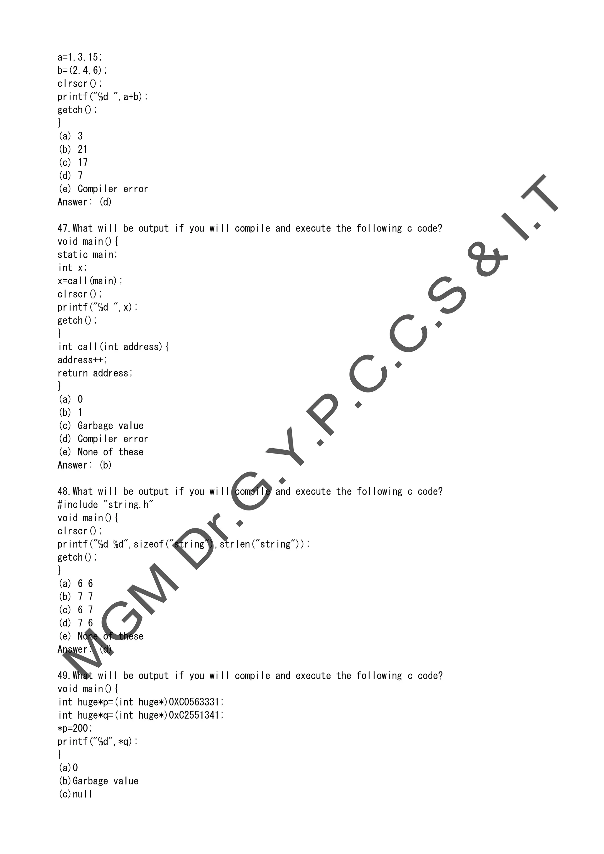 a=1,3,15;
b=(2,4,6);
clrscr();
printf("%d ",a+b);
getch();
}
(a) 3
(b) 21
(c) 17
(d) 7
(e) Compiler error
Answer: (d)
47.What will be output if you will compile and execute the following c code?
void main(){
static main;
int x;
x=call(main);
clrscr();
printf("%d ",x);
getch();
}
int call(int address){
address++;
return address;
}
(a) 0
(b) 1
(c) Garbage value
(d) Compiler error
(e) None of these
Answer: (b)
48.What will be output if you will compile and execute the following c code?
#include "string.h"
void main(){
clrscr();
printf("%d %d",sizeof("string"),strlen("string"));
getch();
}
(a) 6 6
(b) 7 7
(c) 6 7
(d) 7 6
(e) None of these
Answer: (d)
49.What will be output if you will compile and execute the following c code?
void main(){
int huge*p=(int huge*)0XC0563331;
int huge*q=(int huge*)0xC2551341;
*p=200;
printf("%d",*q);
}
(a)0
(b)Garbage value
(c)null
 