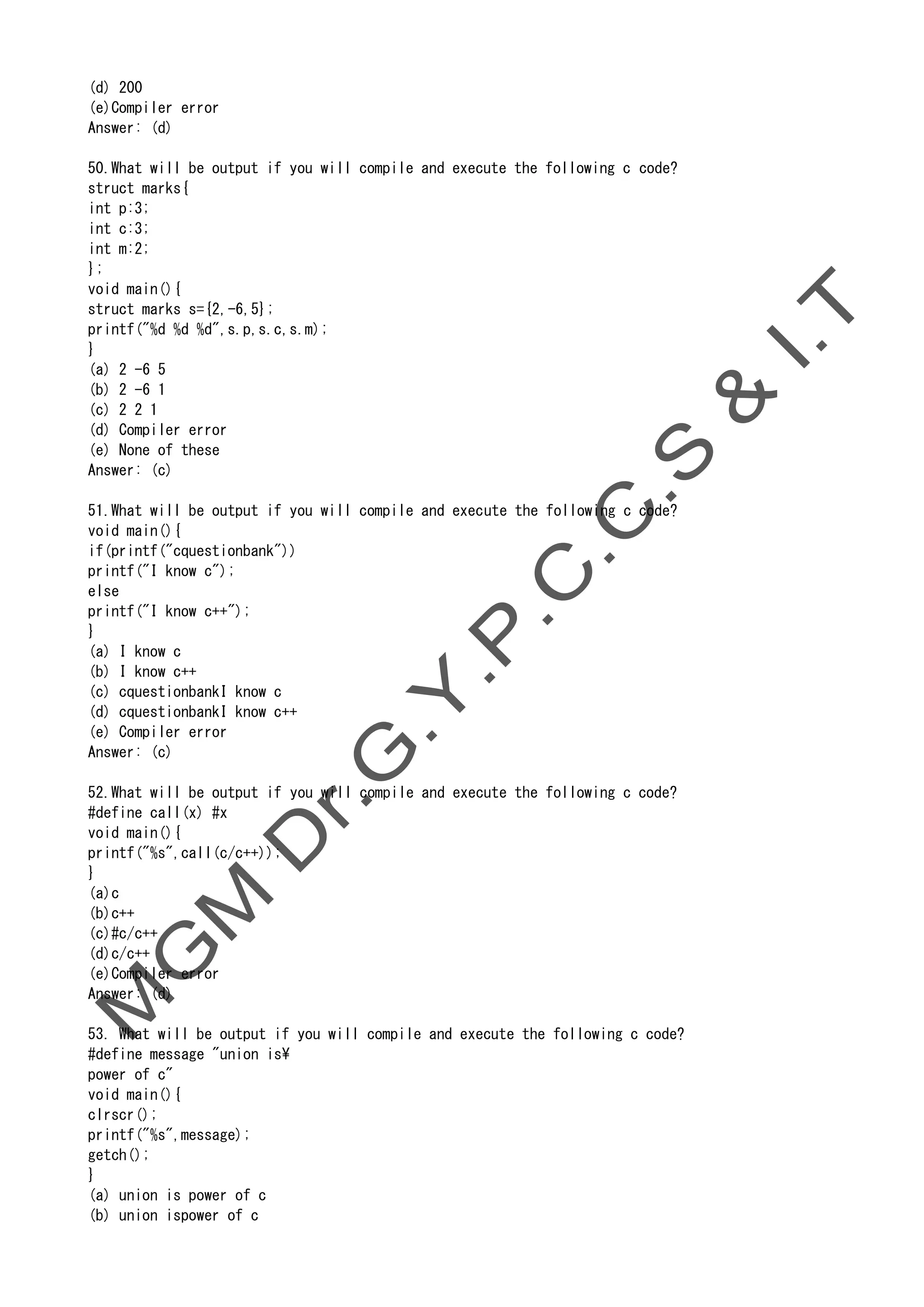 (d) 200
(e)Compiler error
Answer: (d)
50.What will be output if you will compile and execute the following c code?
struct marks{
int p:3;
int c:3;
int m:2;
};
void main(){
struct marks s={2,-6,5};
printf("%d %d %d",s.p,s.c,s.m);
}
(a) 2 -6 5
(b) 2 -6 1
(c) 2 2 1
(d) Compiler error
(e) None of these
Answer: (c)
51.What will be output if you will compile and execute the following c code?
void main(){
if(printf("cquestionbank"))
printf("I know c");
else
printf("I know c++");
}
(a) I know c
(b) I know c++
(c) cquestionbankI know c
(d) cquestionbankI know c++
(e) Compiler error
Answer: (c)
52.What will be output if you will compile and execute the following c code?
#define call(x) #x
void main(){
printf("%s",call(c/c++));
}
(a)c
(b)c++
(c)#c/c++
(d)c/c++
(e)Compiler error
Answer: (d)
53. What will be output if you will compile and execute the following c code?
#define message "union is
power of c"
void main(){
clrscr();
printf("%s",message);
getch();
}
(a) union is power of c
(b) union ispower of c
 