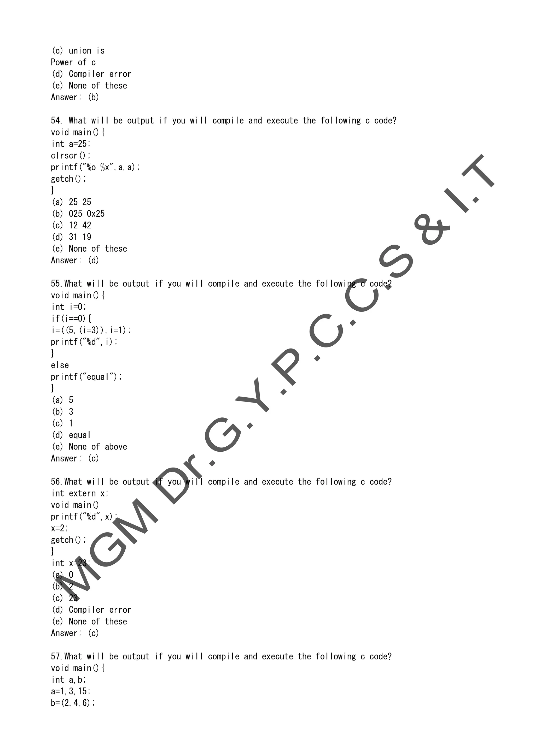 (c) union is
Power of c
(d) Compiler error
(e) None of these
Answer: (b)
54. What will be output if you will compile and execute the following c code?
void main(){
int a=25;
clrscr();
printf("%o %x",a,a);
getch();
}
(a) 25 25
(b) 025 0x25
(c) 12 42
(d) 31 19
(e) None of these
Answer: (d)
55.What will be output if you will compile and execute the following c code?
void main(){
int i=0;
if(i==0){
i=((5,(i=3)),i=1);
printf("%d",i);
}
else
printf("equal");
}
(a) 5
(b) 3
(c) 1
(d) equal
(e) None of above
Answer: (c)
56.What will be output if you will compile and execute the following c code?
int extern x;
void main()
printf("%d",x);
x=2;
getch();
}
int x=23;
(a) 0
(b) 2
(c) 23
(d) Compiler error
(e) None of these
Answer: (c)
57.What will be output if you will compile and execute the following c code?
void main(){
int a,b;
a=1,3,15;
b=(2,4,6);
 