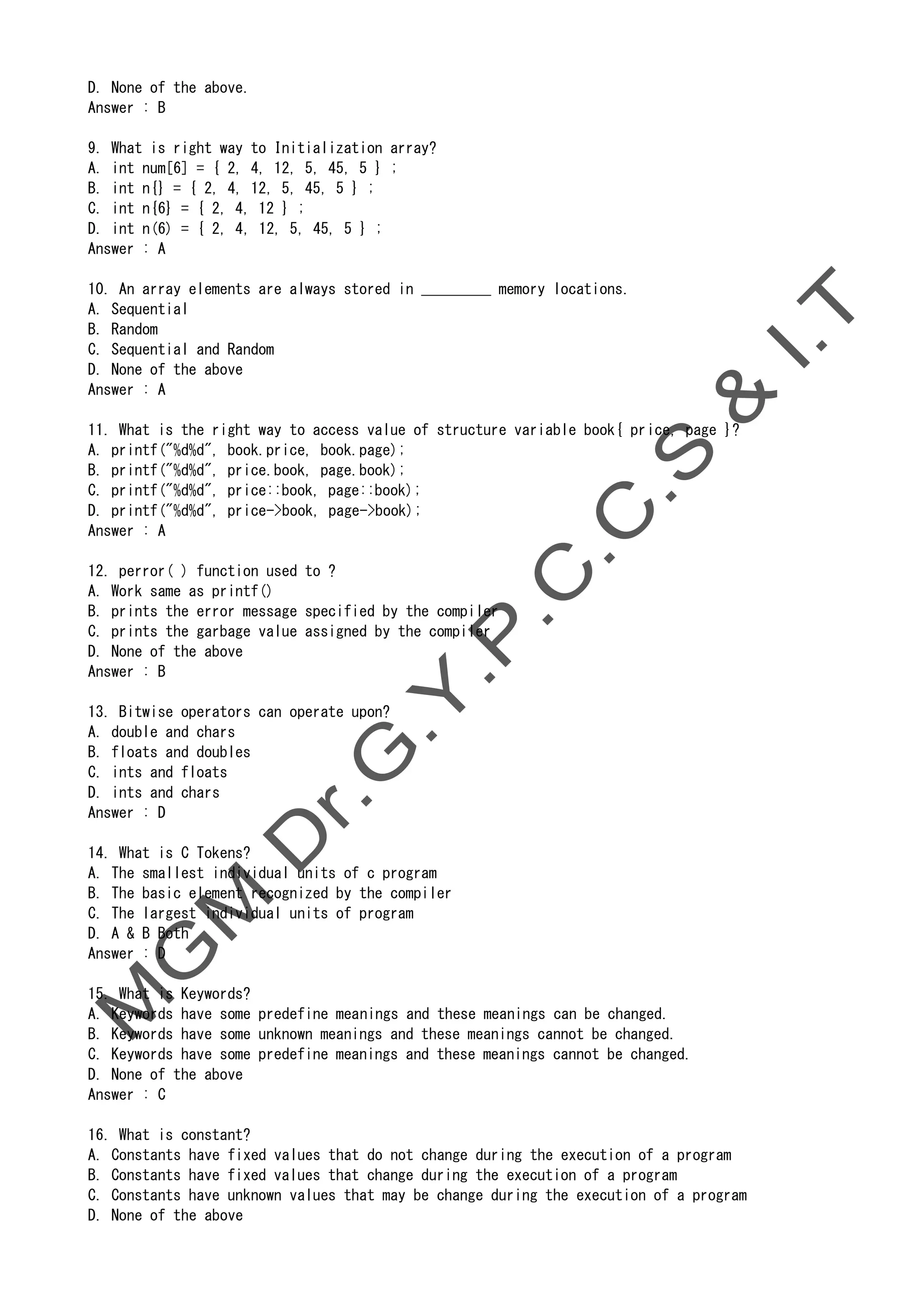 D. None of the above.
Answer : B
9. What is right way to Initialization array?
A. int num[6] = { 2, 4, 12, 5, 45, 5 } ;
B. int n{} = { 2, 4, 12, 5, 45, 5 } ;
C. int n{6} = { 2, 4, 12 } ;
D. int n(6) = { 2, 4, 12, 5, 45, 5 } ;
Answer : A
10. An array elements are always stored in _________ memory locations.
A. Sequential
B. Random
C. Sequential and Random
D. None of the above
Answer : A
11. What is the right way to access value of structure variable book{ price, page }?
A. printf("%d%d", book.price, book.page);
B. printf("%d%d", price.book, page.book);
C. printf("%d%d", price::book, page::book);
D. printf("%d%d", price->book, page->book);
Answer : A
12. perror( ) function used to ?
A. Work same as printf()
B. prints the error message specified by the compiler
C. prints the garbage value assigned by the compiler
D. None of the above
Answer : B
13. Bitwise operators can operate upon?
A. double and chars
B. floats and doubles
C. ints and floats
D. ints and chars
Answer : D
14. What is C Tokens?
A. The smallest individual units of c program
B. The basic element recognized by the compiler
C. The largest individual units of program
D. A & B Both
Answer : D
15. What is Keywords?
A. Keywords have some predefine meanings and these meanings can be changed.
B. Keywords have some unknown meanings and these meanings cannot be changed.
C. Keywords have some predefine meanings and these meanings cannot be changed.
D. None of the above
Answer : C
16. What is constant?
A. Constants have fixed values that do not change during the execution of a program
B. Constants have fixed values that change during the execution of a program
C. Constants have unknown values that may be change during the execution of a program
D. None of the above
 