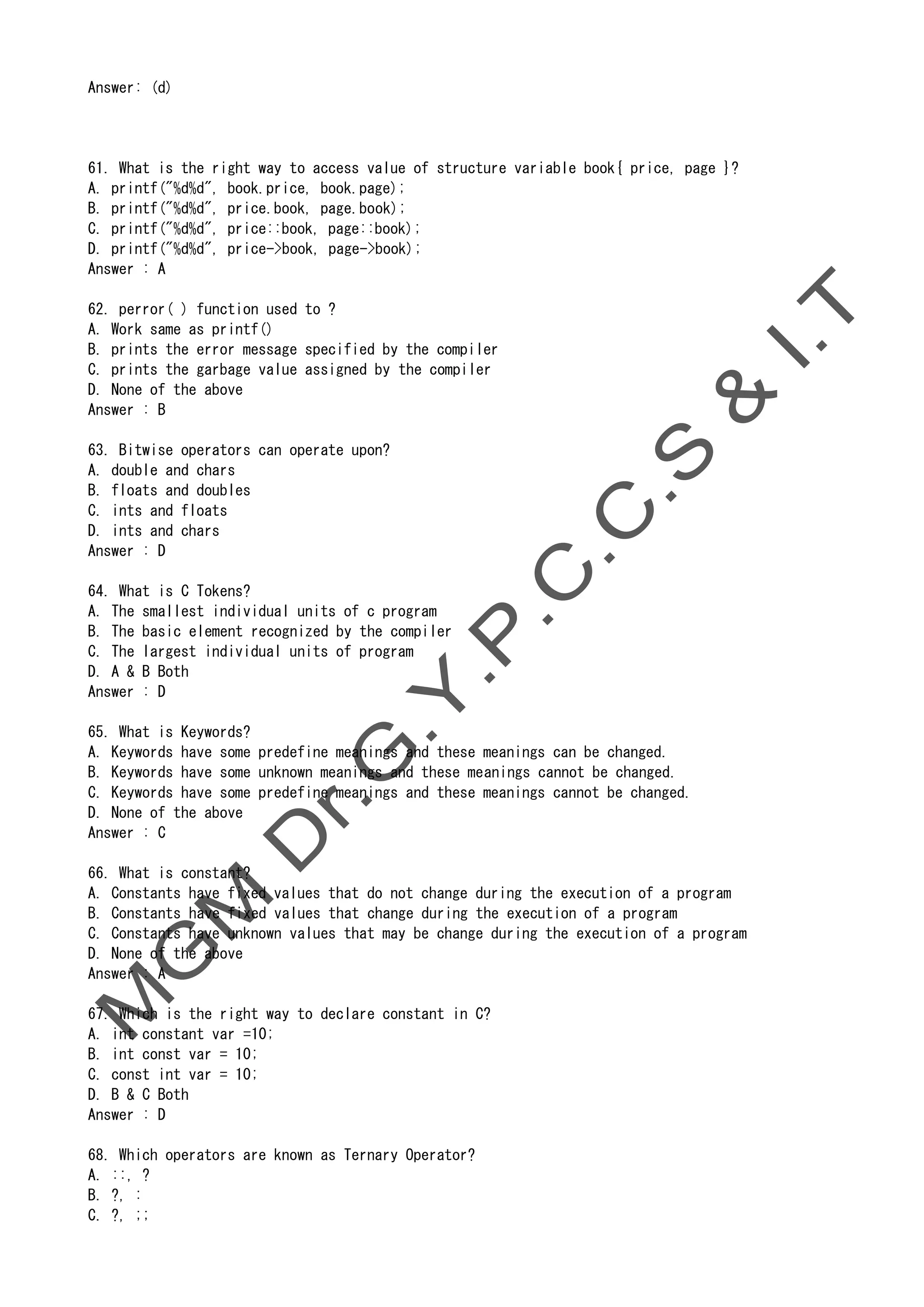 Answer: (d)
61. What is the right way to access value of structure variable book{ price, page }?
A. printf("%d%d", book.price, book.page);
B. printf("%d%d", price.book, page.book);
C. printf("%d%d", price::book, page::book);
D. printf("%d%d", price->book, page->book);
Answer : A
62. perror( ) function used to ?
A. Work same as printf()
B. prints the error message specified by the compiler
C. prints the garbage value assigned by the compiler
D. None of the above
Answer : B
63. Bitwise operators can operate upon?
A. double and chars
B. floats and doubles
C. ints and floats
D. ints and chars
Answer : D
64. What is C Tokens?
A. The smallest individual units of c program
B. The basic element recognized by the compiler
C. The largest individual units of program
D. A & B Both
Answer : D
65. What is Keywords?
A. Keywords have some predefine meanings and these meanings can be changed.
B. Keywords have some unknown meanings and these meanings cannot be changed.
C. Keywords have some predefine meanings and these meanings cannot be changed.
D. None of the above
Answer : C
66. What is constant?
A. Constants have fixed values that do not change during the execution of a program
B. Constants have fixed values that change during the execution of a program
C. Constants have unknown values that may be change during the execution of a program
D. None of the above
Answer : A
67. Which is the right way to declare constant in C?
A. int constant var =10;
B. int const var = 10;
C. const int var = 10;
D. B & C Both
Answer : D
68. Which operators are known as Ternary Operator?
A. ::, ?
B. ?, :
C. ?, ;;
 