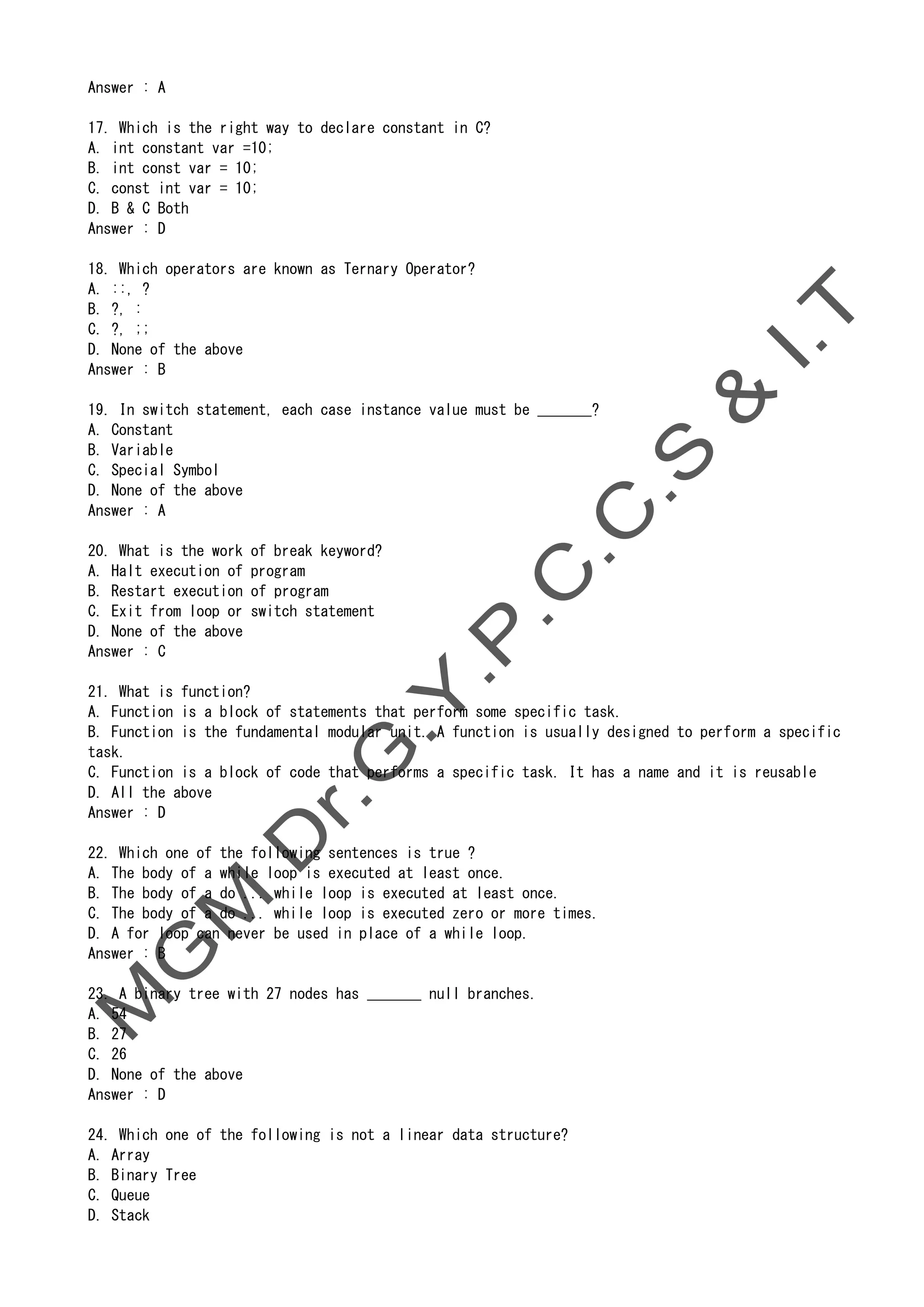 Answer : A
17. Which is the right way to declare constant in C?
A. int constant var =10;
B. int const var = 10;
C. const int var = 10;
D. B & C Both
Answer : D
18. Which operators are known as Ternary Operator?
A. ::, ?
B. ?, :
C. ?, ;;
D. None of the above
Answer : B
19. In switch statement, each case instance value must be _______?
A. Constant
B. Variable
C. Special Symbol
D. None of the above
Answer : A
20. What is the work of break keyword?
A. Halt execution of program
B. Restart execution of program
C. Exit from loop or switch statement
D. None of the above
Answer : C
21. What is function?
A. Function is a block of statements that perform some specific task.
B. Function is the fundamental modular unit. A function is usually designed to perform a specific
task.
C. Function is a block of code that performs a specific task. It has a name and it is reusable
D. All the above
Answer : D
22. Which one of the following sentences is true ?
A. The body of a while loop is executed at least once.
B. The body of a do ... while loop is executed at least once.
C. The body of a do ... while loop is executed zero or more times.
D. A for loop can never be used in place of a while loop.
Answer : B
23. A binary tree with 27 nodes has _______ null branches.
A. 54
B. 27
C. 26
D. None of the above
Answer : D
24. Which one of the following is not a linear data structure?
A. Array
B. Binary Tree
C. Queue
D. Stack
 