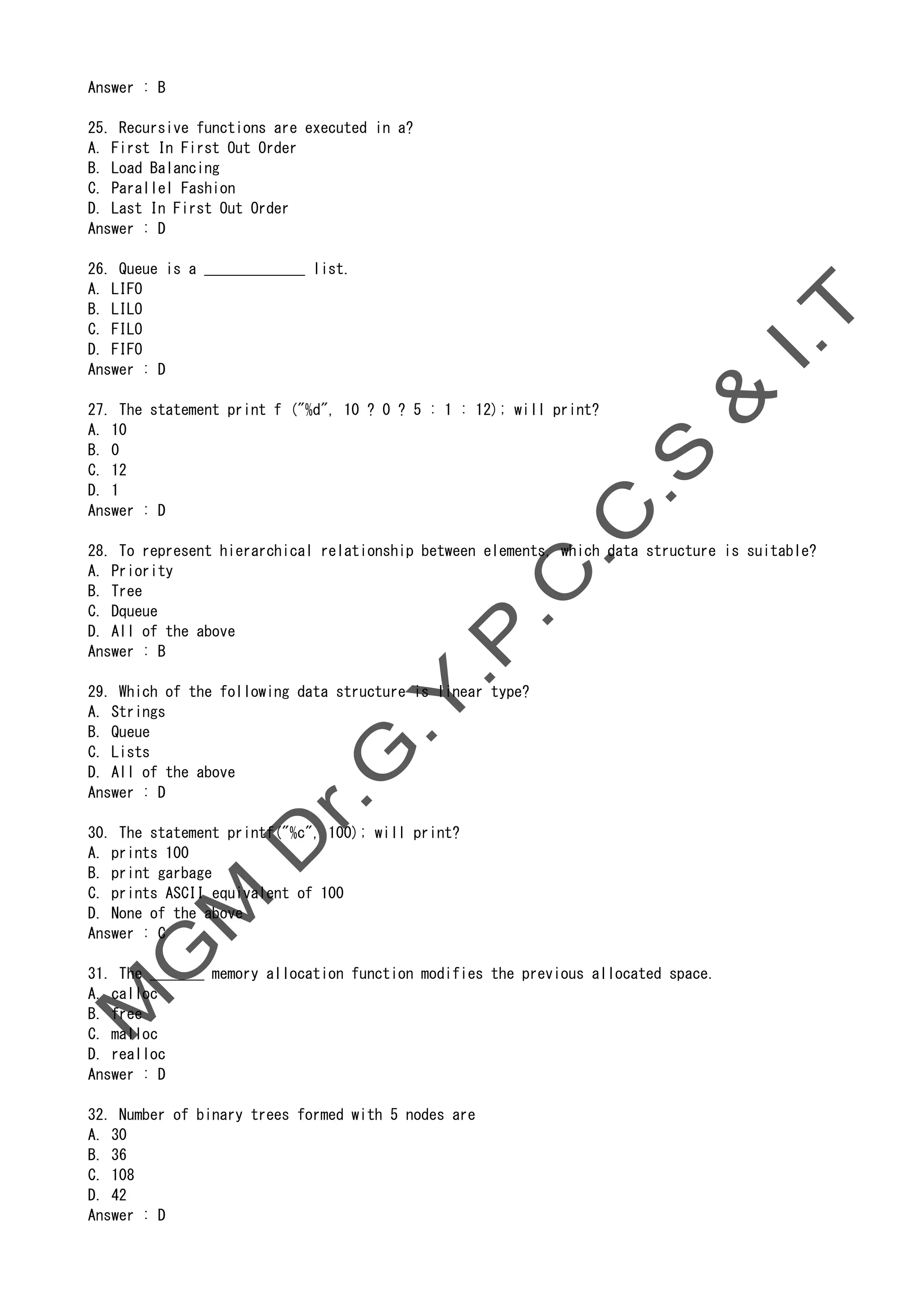 Answer : B
25. Recursive functions are executed in a?
A. First In First Out Order
B. Load Balancing
C. Parallel Fashion
D. Last In First Out Order
Answer : D
26. Queue is a _____________ list.
A. LIFO
B. LILO
C. FILO
D. FIFO
Answer : D
27. The statement print f ("%d", 10 ? 0 ? 5 : 1 : 12); will print?
A. 10
B. 0
C. 12
D. 1
Answer : D
28. To represent hierarchical relationship between elements, which data structure is suitable?
A. Priority
B. Tree
C. Dqueue
D. All of the above
Answer : B
29. Which of the following data structure is linear type?
A. Strings
B. Queue
C. Lists
D. All of the above
Answer : D
30. The statement printf("%c", 100); will print?
A. prints 100
B. print garbage
C. prints ASCII equivalent of 100
D. None of the above
Answer : C
31. The _______ memory allocation function modifies the previous allocated space.
A. calloc
B. free
C. malloc
D. realloc
Answer : D
32. Number of binary trees formed with 5 nodes are
A. 30
B. 36
C. 108
D. 42
Answer : D
 