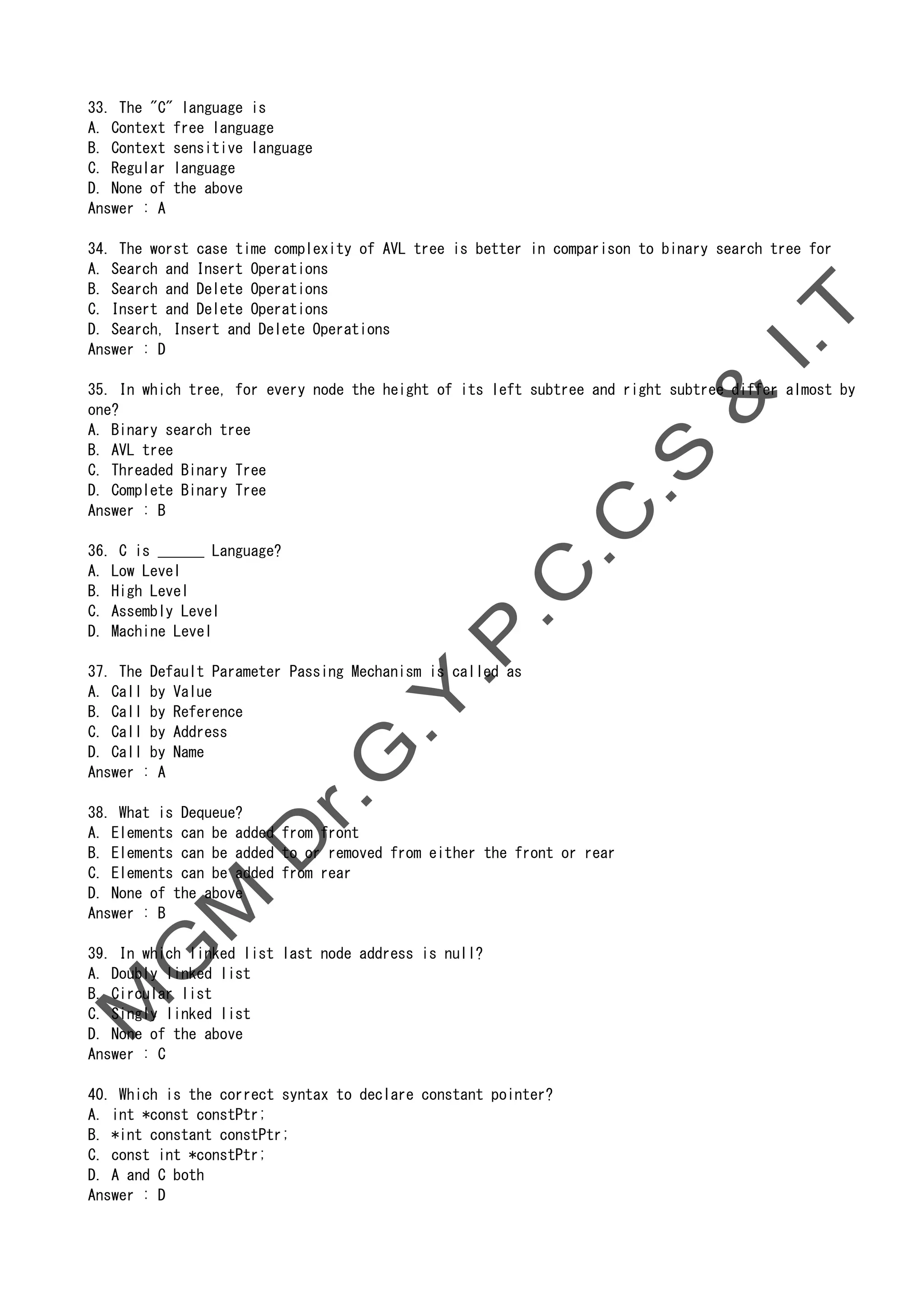 33. The "C" language is
A. Context free language
B. Context sensitive language
C. Regular language
D. None of the above
Answer : A
34. The worst case time complexity of AVL tree is better in comparison to binary search tree for
A. Search and Insert Operations
B. Search and Delete Operations
C. Insert and Delete Operations
D. Search, Insert and Delete Operations
Answer : D
35. In which tree, for every node the height of its left subtree and right subtree differ almost by
one?
A. Binary search tree
B. AVL tree
C. Threaded Binary Tree
D. Complete Binary Tree
Answer : B
36. C is ______ Language?
A. Low Level
B. High Level
C. Assembly Level
D. Machine Level
37. The Default Parameter Passing Mechanism is called as
A. Call by Value
B. Call by Reference
C. Call by Address
D. Call by Name
Answer : A
38. What is Dequeue?
A. Elements can be added from front
B. Elements can be added to or removed from either the front or rear
C. Elements can be added from rear
D. None of the above
Answer : B
39. In which linked list last node address is null?
A. Doubly linked list
B. Circular list
C. Singly linked list
D. None of the above
Answer : C
40. Which is the correct syntax to declare constant pointer?
A. int *const constPtr;
B. *int constant constPtr;
C. const int *constPtr;
D. A and C both
Answer : D
 