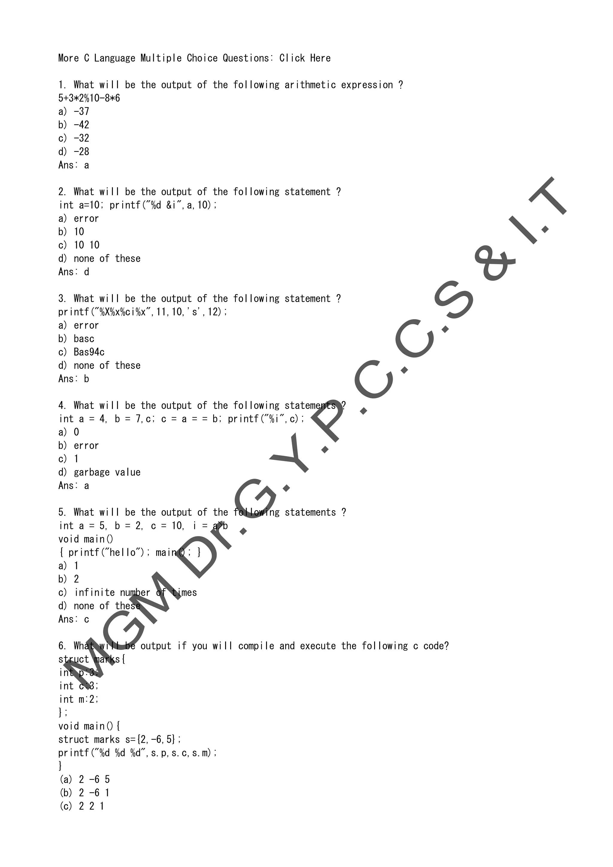 More C Language Multiple Choice Questions: Click Here
1. What will be the output of the following arithmetic expression ?
5+3*2%10-8*6
a) -37
b) -42
c) -32
d) -28
Ans: a
2. What will be the output of the following statement ?
int a=10; printf("%d &i",a,10);
a) error
b) 10
c) 10 10
d) none of these
Ans: d
3. What will be the output of the following statement ?
printf("%X%x%ci%x",11,10,'s',12);
a) error
b) basc
c) Bas94c
d) none of these
Ans: b
4. What will be the output of the following statements ?
int a = 4, b = 7,c; c = a = = b; printf("%i",c);
a) 0
b) error
c) 1
d) garbage value
Ans: a
5. What will be the output of the following statements ?
int a = 5, b = 2, c = 10, i = a>b
void main()
{ printf("hello"); main(); }
a) 1
b) 2
c) infinite number of times
d) none of these
Ans: c
6. What will be output if you will compile and execute the following c code?
struct marks{
int p:3;
int c:3;
int m:2;
};
void main(){
struct marks s={2,-6,5};
printf("%d %d %d",s.p,s.c,s.m);
}
(a) 2 -6 5
(b) 2 -6 1
(c) 2 2 1
 