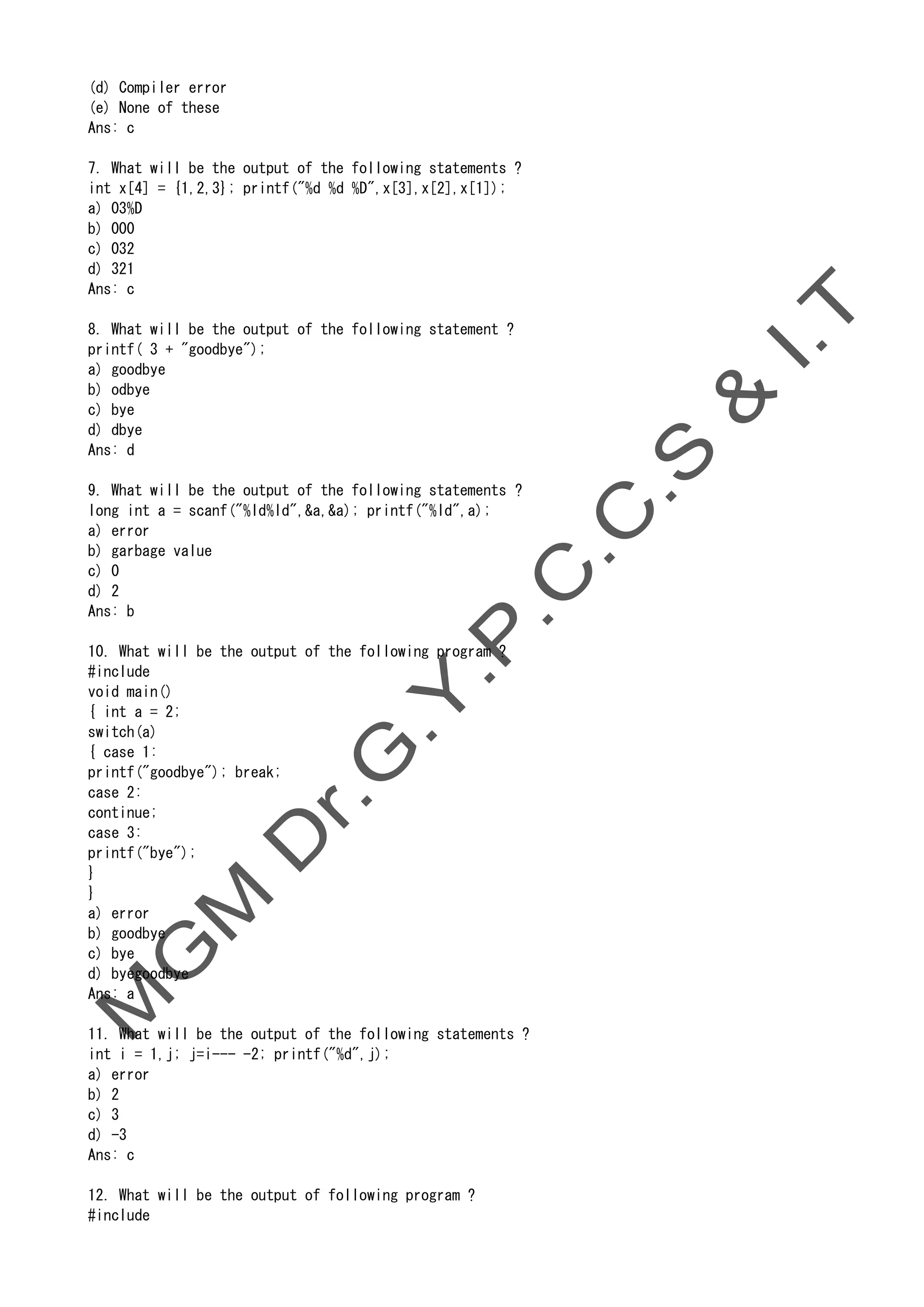 (d) Compiler error
(e) None of these
Ans: c
7. What will be the output of the following statements ?
int x[4] = {1,2,3}; printf("%d %d %D",x[3],x[2],x[1]);
a) 03%D
b) 000
c) 032
d) 321
Ans: c
8. What will be the output of the following statement ?
printf( 3 + "goodbye");
a) goodbye
b) odbye
c) bye
d) dbye
Ans: d
9. What will be the output of the following statements ?
long int a = scanf("%ld%ld",&a,&a); printf("%ld",a);
a) error
b) garbage value
c) 0
d) 2
Ans: b
10. What will be the output of the following program ?
#include
void main()
{ int a = 2;
switch(a)
{ case 1:
printf("goodbye"); break;
case 2:
continue;
case 3:
printf("bye");
}
}
a) error
b) goodbye
c) bye
d) byegoodbye
Ans: a
11. What will be the output of the following statements ?
int i = 1,j; j=i--- -2; printf("%d",j);
a) error
b) 2
c) 3
d) -3
Ans: c
12. What will be the output of following program ?
#include
 