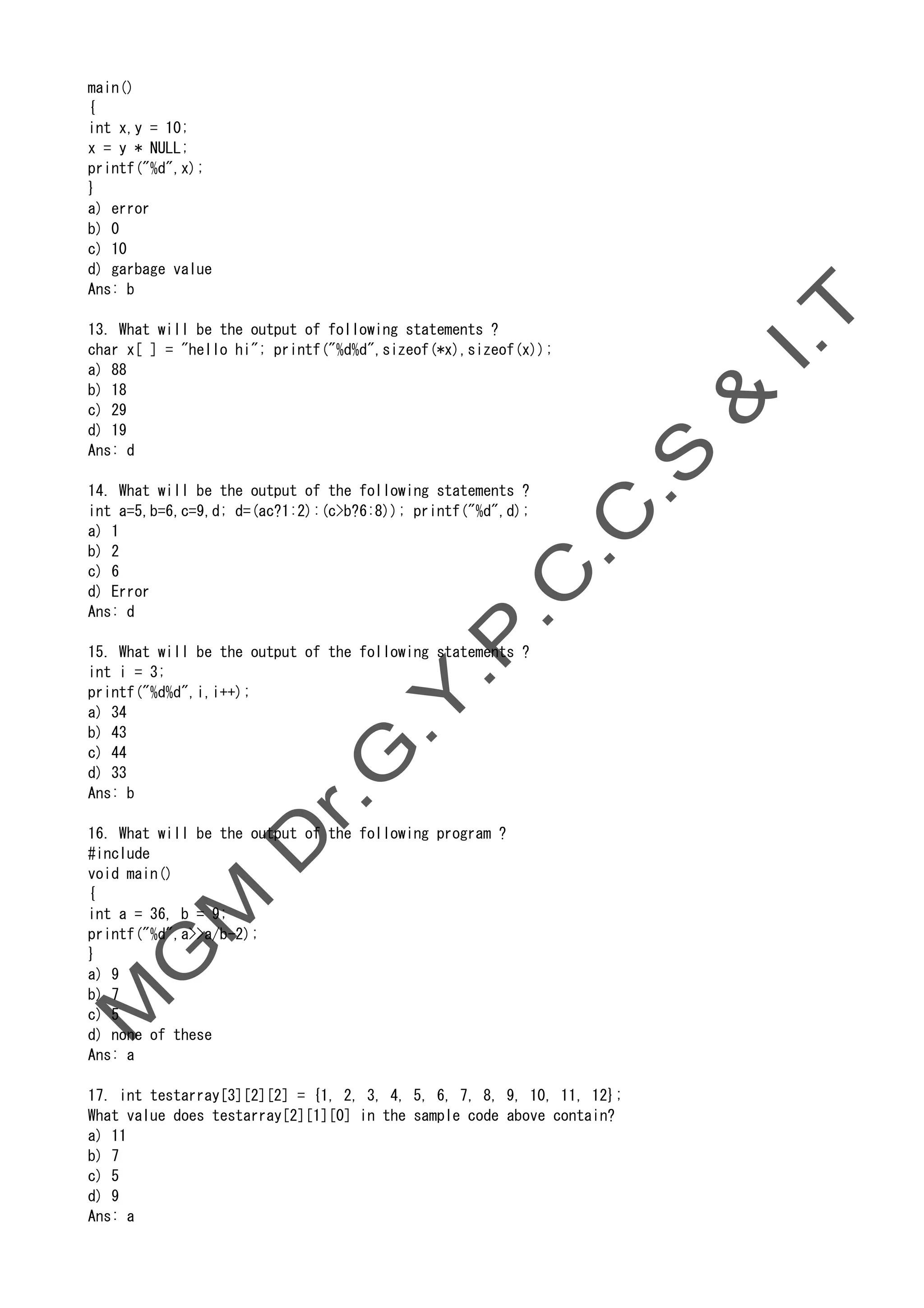 main()
{
int x,y = 10;
x = y * NULL;
printf("%d",x);
}
a) error
b) 0
c) 10
d) garbage value
Ans: b
13. What will be the output of following statements ?
char x[ ] = "hello hi"; printf("%d%d",sizeof(*x),sizeof(x));
a) 88
b) 18
c) 29
d) 19
Ans: d
14. What will be the output of the following statements ?
int a=5,b=6,c=9,d; d=(ac?1:2):(c>b?6:8)); printf("%d",d);
a) 1
b) 2
c) 6
d) Error
Ans: d
15. What will be the output of the following statements ?
int i = 3;
printf("%d%d",i,i++);
a) 34
b) 43
c) 44
d) 33
Ans: b
16. What will be the output of the following program ?
#include
void main()
{
int a = 36, b = 9;
printf("%d",a>>a/b-2);
}
a) 9
b) 7
c) 5
d) none of these
Ans: a
17. int testarray[3][2][2] = {1, 2, 3, 4, 5, 6, 7, 8, 9, 10, 11, 12};
What value does testarray[2][1][0] in the sample code above contain?
a) 11
b) 7
c) 5
d) 9
Ans: a
 