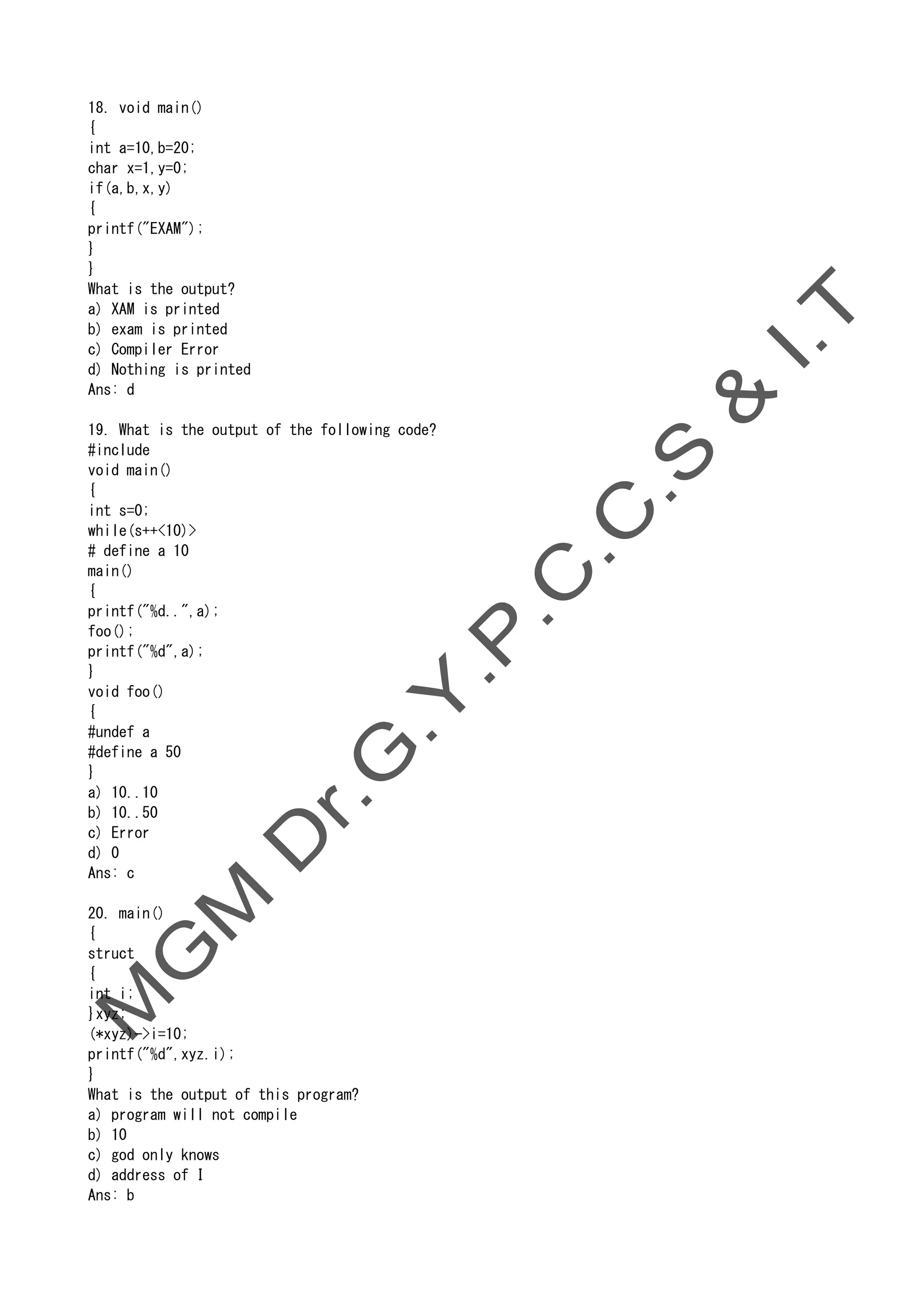 18. void main()
{
int a=10,b=20;
char x=1,y=0;
if(a,b,x,y)
{
printf("EXAM");
}
}
What is the output?
a) XAM is printed
b) exam is printed
c) Compiler Error
d) Nothing is printed
Ans: d
19. What is the output of the following code?
#include
void main()
{
int s=0;
while(s++<10)>
# define a 10
main()
{
printf("%d..",a);
foo();
printf("%d",a);
}
void foo()
{
#undef a
#define a 50
}
a) 10..10
b) 10..50
c) Error
d) 0
Ans: c
20. main()
{
struct
{
int i;
}xyz;
(*xyz)->i=10;
printf("%d",xyz.i);
}
What is the output of this program?
a) program will not compile
b) 10
c) god only knows
d) address of I
Ans: b
 