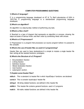 COMPUTER PROGRAMMING QUESTIONS
1) What is C language?
C is a programming language developed at AT & T’s Bell Laboratories of USA in
1972.The C programming language is a standardized programming language
developed.
2) What is an algorithm?
An algorithm is a step-by-step method of performing any task.
3) What is a flow chart?
A flowchart is a type of diagram that represents an algorithm or process, showing the
steps as boxes of various kinds, and their order by connecting these with arrows.
4) What is a C Preprocessor?
C Preprocessor is a program that processes our source program before it is passed to
the compiler.
5) What is the use of header files as used in C programming?
Header files are used to have declarations.It is simple to include a single header file
than writing all the needed functions prototypes.
6) What is the Structure of a C Program?
 Documentation Section
 Linking Section
 Definition Section
 Global declaration Section
 main function
 subprogram section.
7) Explain some Header Files?
stdio.h This is standard i/o header file in which Input/Output functions are declared
conio.h This is console input/output header file
string.h All string related functions are defined in this header file
stdlib.h This header file contains general functions used in C programs
math.h All maths related functions are defined in this header file
 