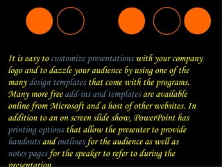 It is easy to  customize presentations  with your company logo and to dazzle your audience by using one of the many  design templates  that come with the programs. Many more free  add-ins and templates  are available online from Microsoft and a host of other websites. In addition to an on screen slide show, PowerPoint has  printing options  that allow the presenter to provide  handouts  and  outlines  for the audience as well as  notes pages  for the speaker to refer to during the presentation. 