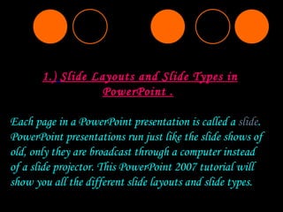 1.)   Slide Layouts and Slide Types in PowerPoint . Each page in a PowerPoint presentation is called a  slide . PowerPoint presentations run just like the slide shows of old, only they are broadcast through a computer instead of a slide projector. This PowerPoint 2007 tutorial will show you all the different slide layouts and slide types. 