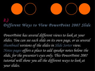 2.)  Different Ways to View PowerPoint 2007 Slides  PowerPoint has several different views to look at your slides. You can see each slide on its own page, or as several  thumbnail  versions of the slides in  Slide Sorter  view.  Notes pages  offers a place to add speaker notes below the slide, for the presenter's eyes only. This PowerPoint 2007 tutorial will show you all the different ways to look at your slides. 