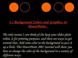 3. ) Background Colors and Graphics in PowerPoint . The only reason I can think of the keep your slides plain white, is for printing purposes, and there are ways to get around that. Add some color to the background to jazz it up a little. This PowerPoint 2007 tutorial will show you how to change the color of the background in a variety of different ways. 