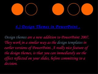 4.) Design Themes in PowerPoint . Design themes  are a new addition to PowerPoint 2007. They work in a similar way as the  design templates  in earlier versions of PowerPoint. A really nice feature of the design themes, is that you can immediately see the effect reflected on your slides, before committing to a decision. 