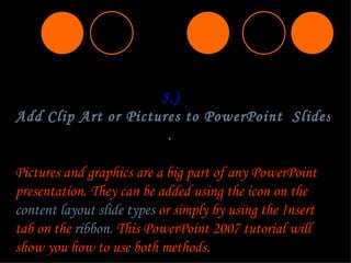 5.)  Add Clip Art or Pictures to PowerPoint  Slides .  Pictures and graphics are a big part of any PowerPoint presentation. They can be added using the icon on the  content layout slide types  or simply by using the  Insert  tab on the  ribbon . This PowerPoint 2007 tutorial will show you how to use both methods. 