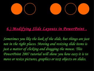 6.) Modifying Slide Layouts in PowerPoint . Sometimes you like the look of the slide, but things are just not in the right places. Moving and resizing slide items is just a matter of clicking and dragging the mouse. This PowerPoint 2007 tutorial will show you how easy it is to move or resize pictures, graphics or text objects on slides. 