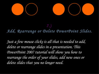 7.)  Add, Rearrange or Delete PowerPoint Slides.   Just a few mouse clicks is all that is needed to add, delete or rearrange slides in a presentation. This PowerPoint 2007 tutorial will show you how to rearrange the order of your slides, add new ones or delete slides that you no longer need. 