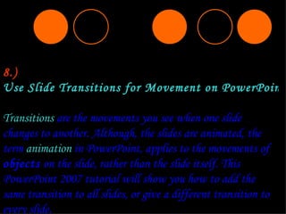 8.) Use Slide Transitions for Movement on PowerPoint Slides  Transitions  are the movements you see when one slide changes to another. Although, the slides are animated, the term  animation  in PowerPoint, applies to the movements of  objects  on the slide, rather than the slide itself. This PowerPoint 2007 tutorial will show you how to add the same transition to all slides, or give a different transition to every slide. 