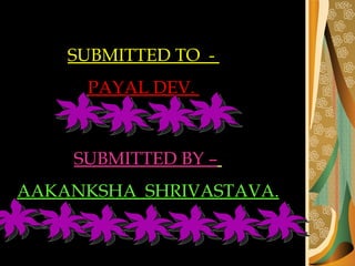 SUBMITTED TO  -  PAYAL DEV.  SUBMITTED BY –   AAKANKSHA  SHRIVASTAVA. 