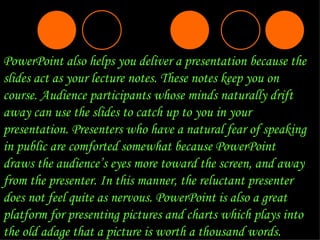 PowerPoint also helps you deliver a presentation because the slides act as your lecture notes. These notes keep you on course. Audience participants whose minds naturally drift away can use the slides to catch up to you in your presentation. Presenters who have a natural fear of speaking in public are comforted somewhat because PowerPoint draws the audience’s eyes more toward the screen, and away from the presenter. In this manner, the reluctant presenter does not feel quite as nervous. PowerPoint is also a great platform for presenting pictures and charts which plays into the old adage that a picture is worth a thousand words.  