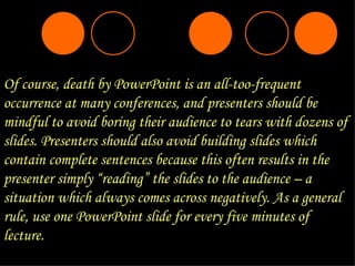 Of course, death by PowerPoint is an all-too-frequent occurrence at many conferences, and presenters should be mindful to avoid boring their audience to tears with dozens of slides. Presenters should also avoid building slides which contain complete sentences because this often results in the presenter simply “reading” the slides to the audience – a situation which always comes across negatively. As a general rule, use one PowerPoint slide for every five minutes of lecture. 