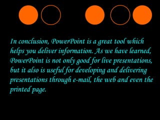 In conclusion, PowerPoint is a great tool which helps you deliver information. As we have learned, PowerPoint is not only good for live presentations, but it also is useful for developing and delivering presentations through e-mail, the web and even the printed page.  