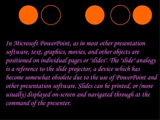 In Microsoft PowerPoint, as in most other presentation software, text, graphics, movies, and other objects are positioned on individual pages or "slides". The "slide" analogy is a reference to the slide projector, a device which has become somewhat obsolete due to the use of PowerPoint and other presentation software.   Slides can be printed, or (more usually) displayed on-screen and navigated through at the command of the presenter.   