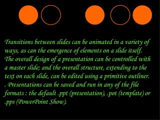 Transitions between slides can be animated in a variety of ways, as can the emergence of elements on a slide itself. The overall design of a presentation can be controlled with a master slide; and the overall structure, extending to the text on each slide, can be edited using a primitive outliner.   . Presentations can be saved and run in any of the file formats : the default .ppt (presentation), .pot (template) or .pps (PowerPoint Show). 