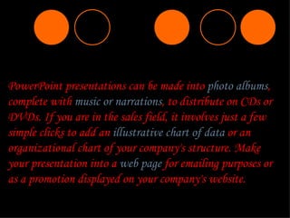 PowerPoint presentations can be made into  photo albums , complete with  music or narrations , to distribute on CDs or DVDs. If you are in the sales field, it involves just a few simple clicks to add an  illustrative chart of data  or an organizational chart of your company's structure. Make your presentation into a  web page  for emailing purposes or as a promotion displayed on your company's website. 