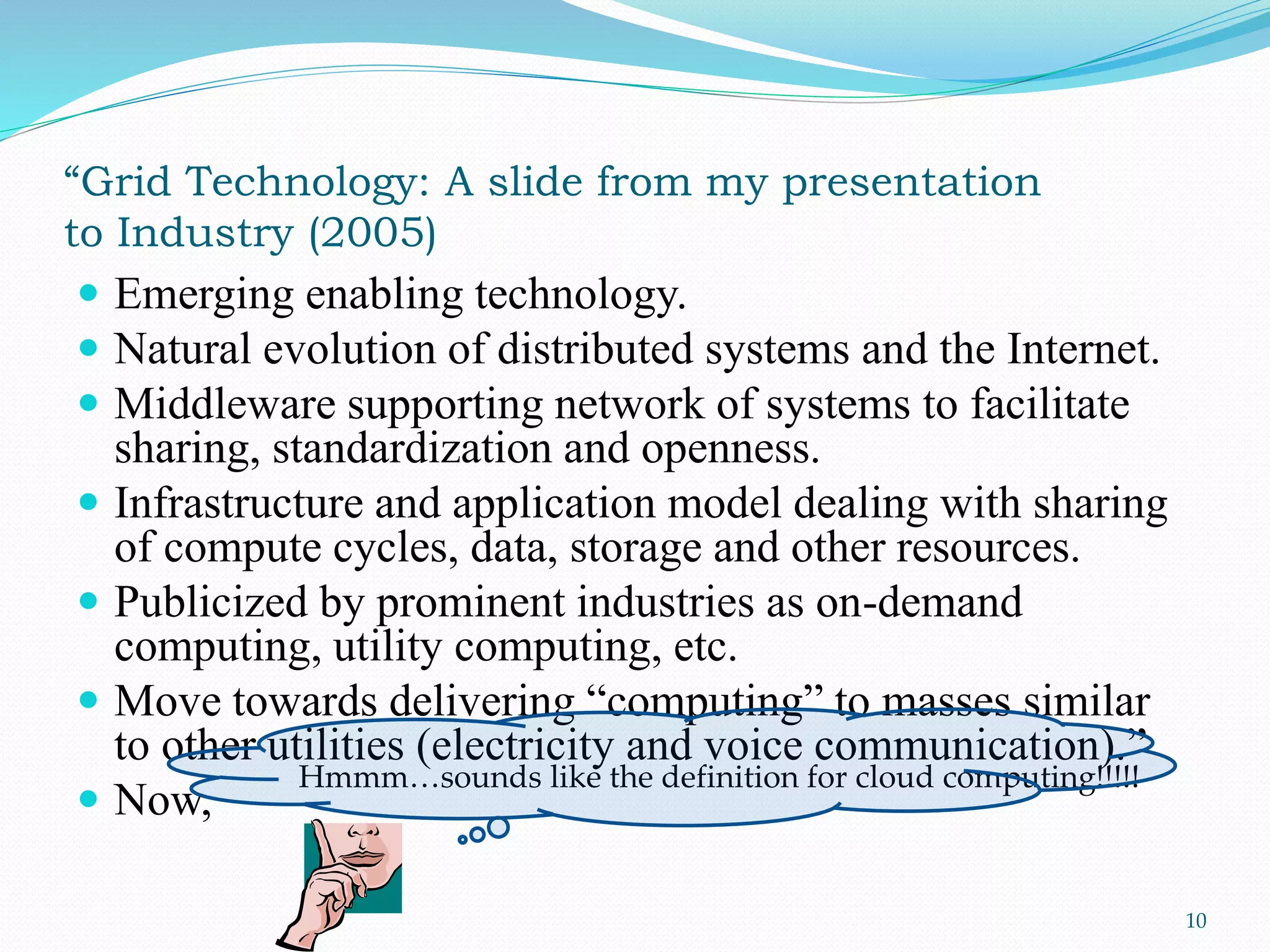 “Grid Technology: A slide from my presentation
to Industry (2005)
 Emerging enabling technology.
 Natural evolution of distributed systems and the Internet.
 Middleware supporting network of systems to facilitate
sharing, standardization and openness.
 Infrastructure and application model dealing with sharing
of compute cycles, data, storage and other resources.
 Publicized by prominent industries as on-demand
computing, utility computing, etc.
 Move towards delivering “computing” to masses similar
to other utilities (electricity and voice communication).”
 Now,
10
Hmmm…sounds like the definition for cloud computing!!!!!
 