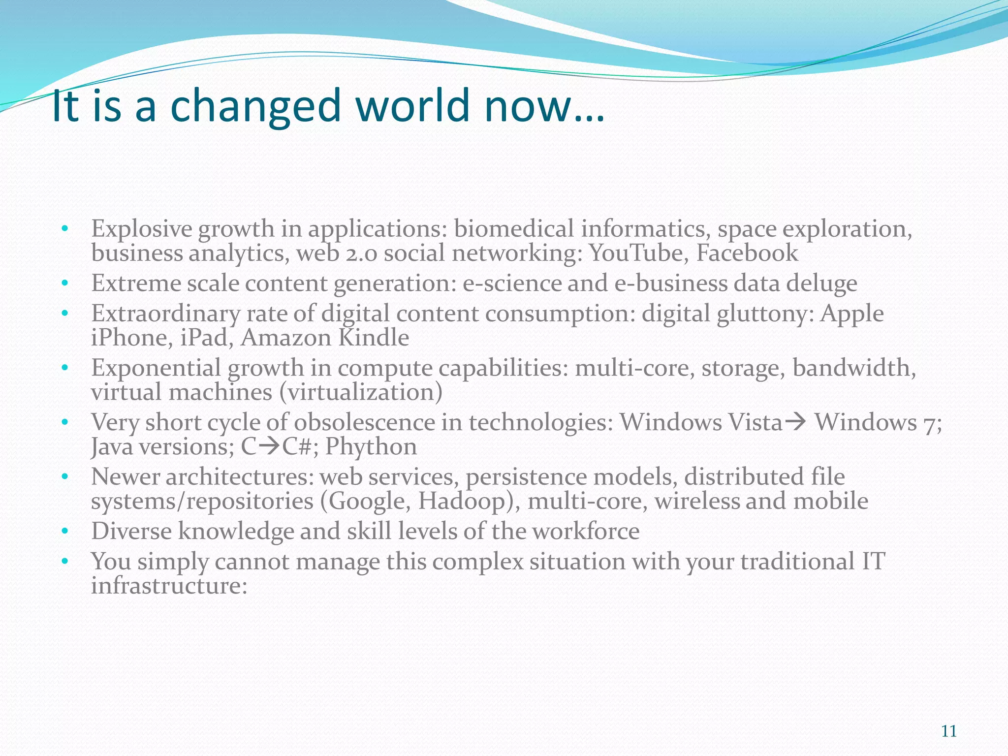 It is a changed world now…
• Explosive growth in applications: biomedical informatics, space exploration,
business analytics, web 2.0 social networking: YouTube, Facebook
• Extreme scale content generation: e-science and e-business data deluge
• Extraordinary rate of digital content consumption: digital gluttony: Apple
iPhone, iPad, Amazon Kindle
• Exponential growth in compute capabilities: multi-core, storage, bandwidth,
virtual machines (virtualization)
• Very short cycle of obsolescence in technologies: Windows Vista Windows 7;
Java versions; CC#; Phython
• Newer architectures: web services, persistence models, distributed file
systems/repositories (Google, Hadoop), multi-core, wireless and mobile
• Diverse knowledge and skill levels of the workforce
• You simply cannot manage this complex situation with your traditional IT
infrastructure:
11
 