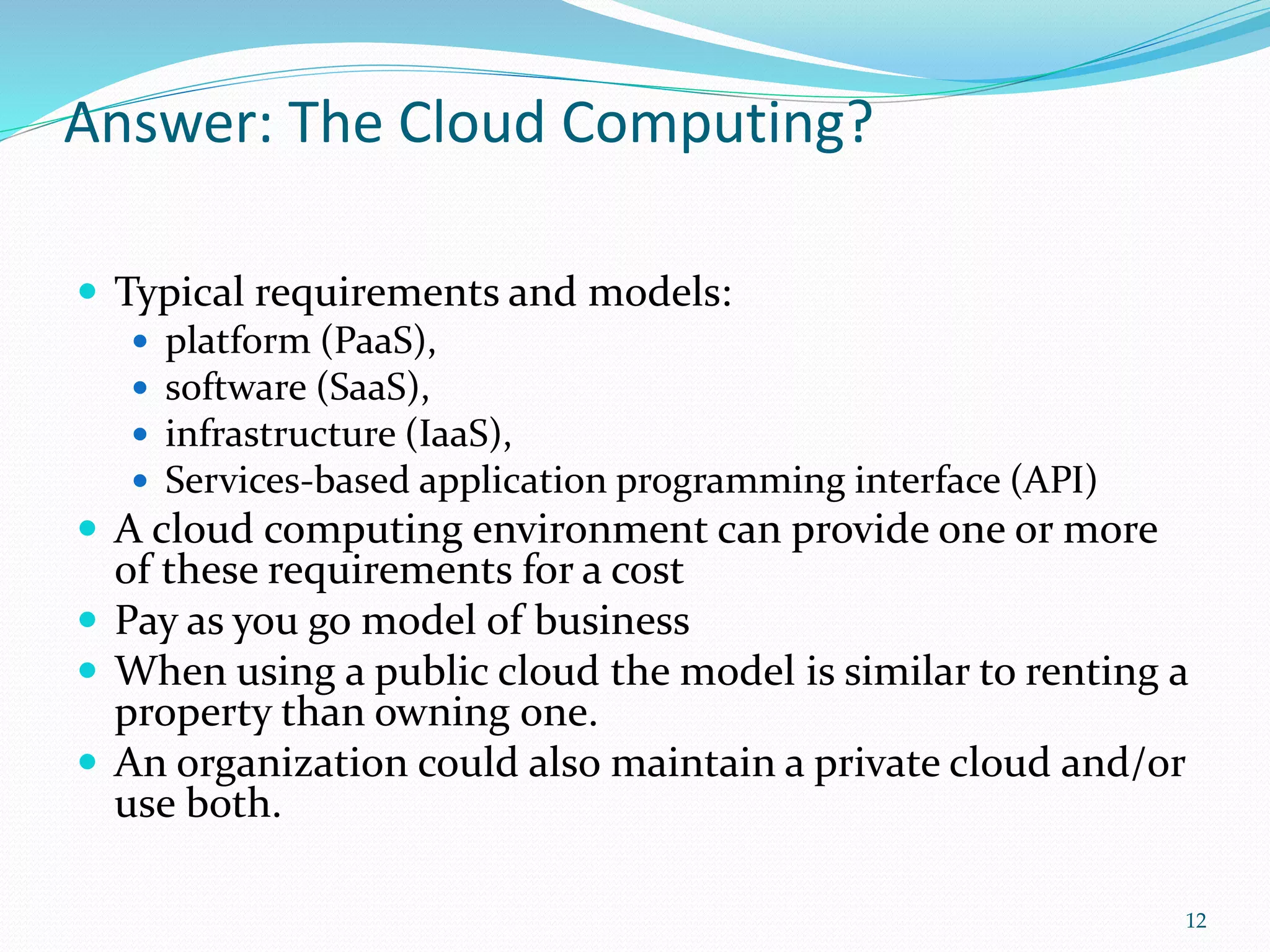Answer: The Cloud Computing?
 Typical requirements and models:
 platform (PaaS),
 software (SaaS),
 infrastructure (IaaS),
 Services-based application programming interface (API)
 A cloud computing environment can provide one or more
of these requirements for a cost
 Pay as you go model of business
 When using a public cloud the model is similar to renting a
property than owning one.
 An organization could also maintain a private cloud and/or
use both.
12
 