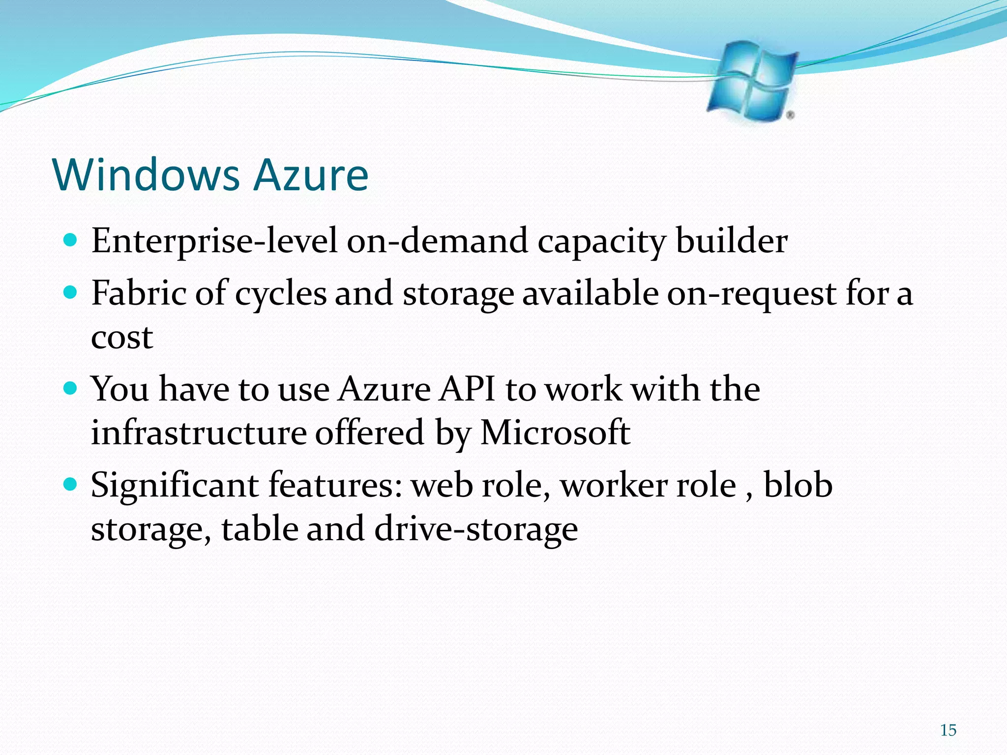 Windows Azure
 Enterprise-level on-demand capacity builder
 Fabric of cycles and storage available on-request for a
cost
 You have to use Azure API to work with the
infrastructure offered by Microsoft
 Significant features: web role, worker role , blob
storage, table and drive-storage
15
 