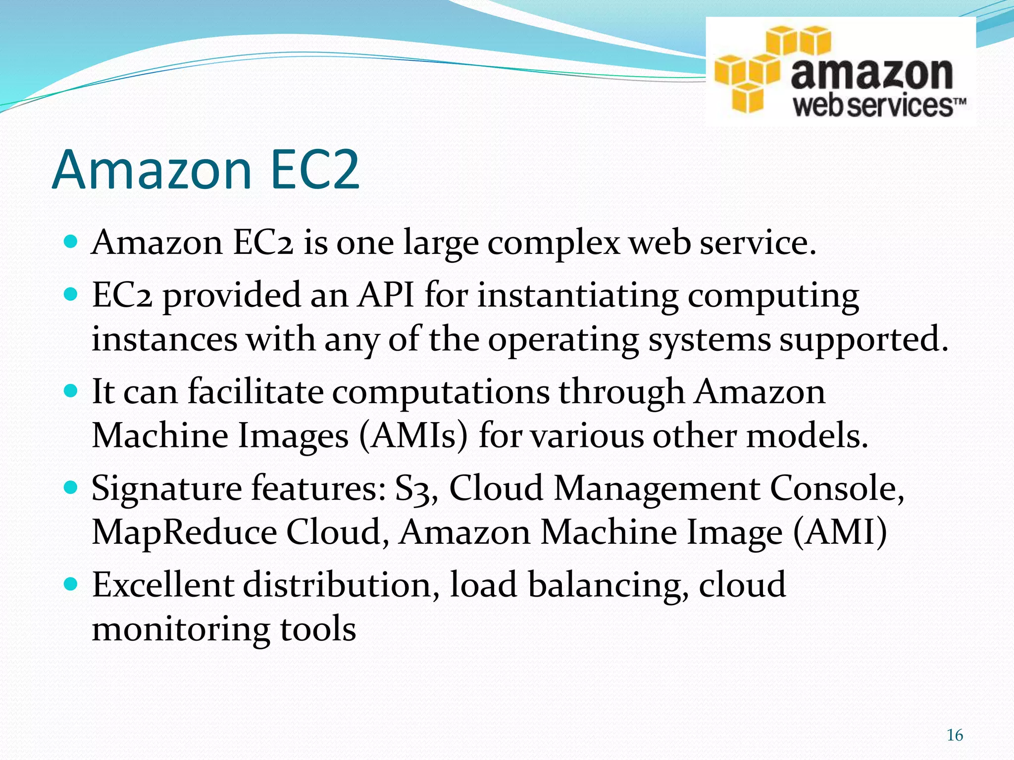 Amazon EC2
 Amazon EC2 is one large complex web service.
 EC2 provided an API for instantiating computing
instances with any of the operating systems supported.
 It can facilitate computations through Amazon
Machine Images (AMIs) for various other models.
 Signature features: S3, Cloud Management Console,
MapReduce Cloud, Amazon Machine Image (AMI)
 Excellent distribution, load balancing, cloud
monitoring tools
16
 