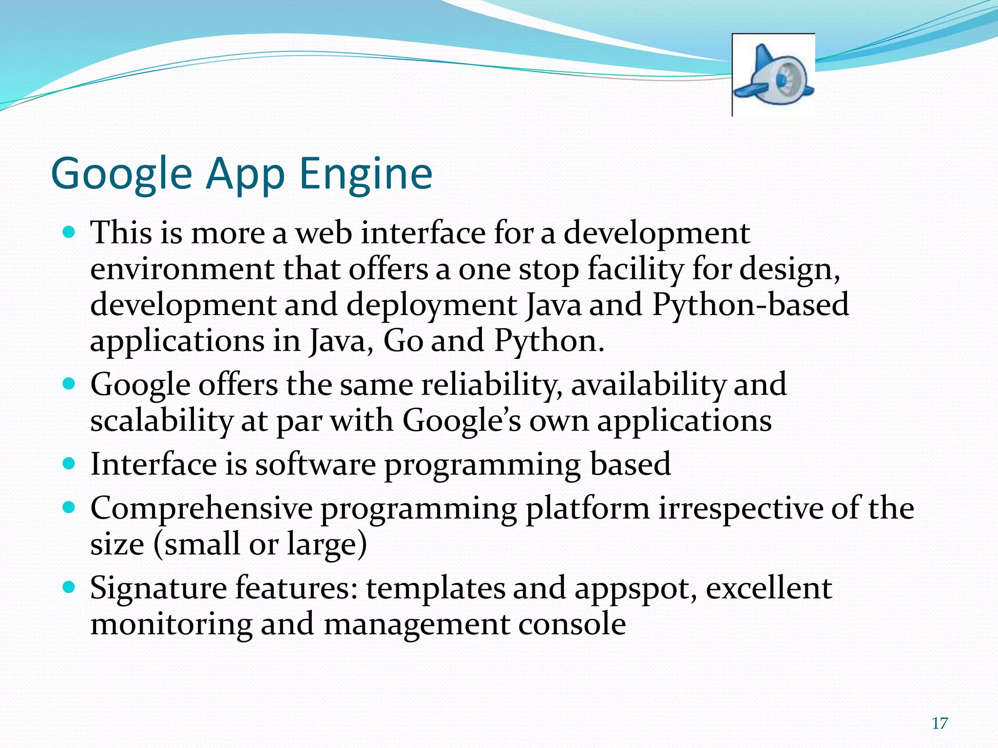 Google App Engine
 This is more a web interface for a development
environment that offers a one stop facility for design,
development and deployment Java and Python-based
applications in Java, Go and Python.
 Google offers the same reliability, availability and
scalability at par with Google’s own applications
 Interface is software programming based
 Comprehensive programming platform irrespective of the
size (small or large)
 Signature features: templates and appspot, excellent
monitoring and management console
17
 