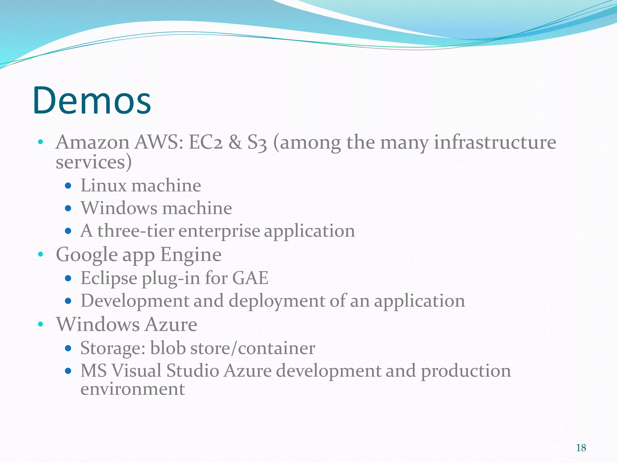 Demos
• Amazon AWS: EC2 & S3 (among the many infrastructure
services)
 Linux machine
 Windows machine
 A three-tier enterprise application
• Google app Engine
 Eclipse plug-in for GAE
 Development and deployment of an application
• Windows Azure
 Storage: blob store/container
 MS Visual Studio Azure development and production
environment
18
 