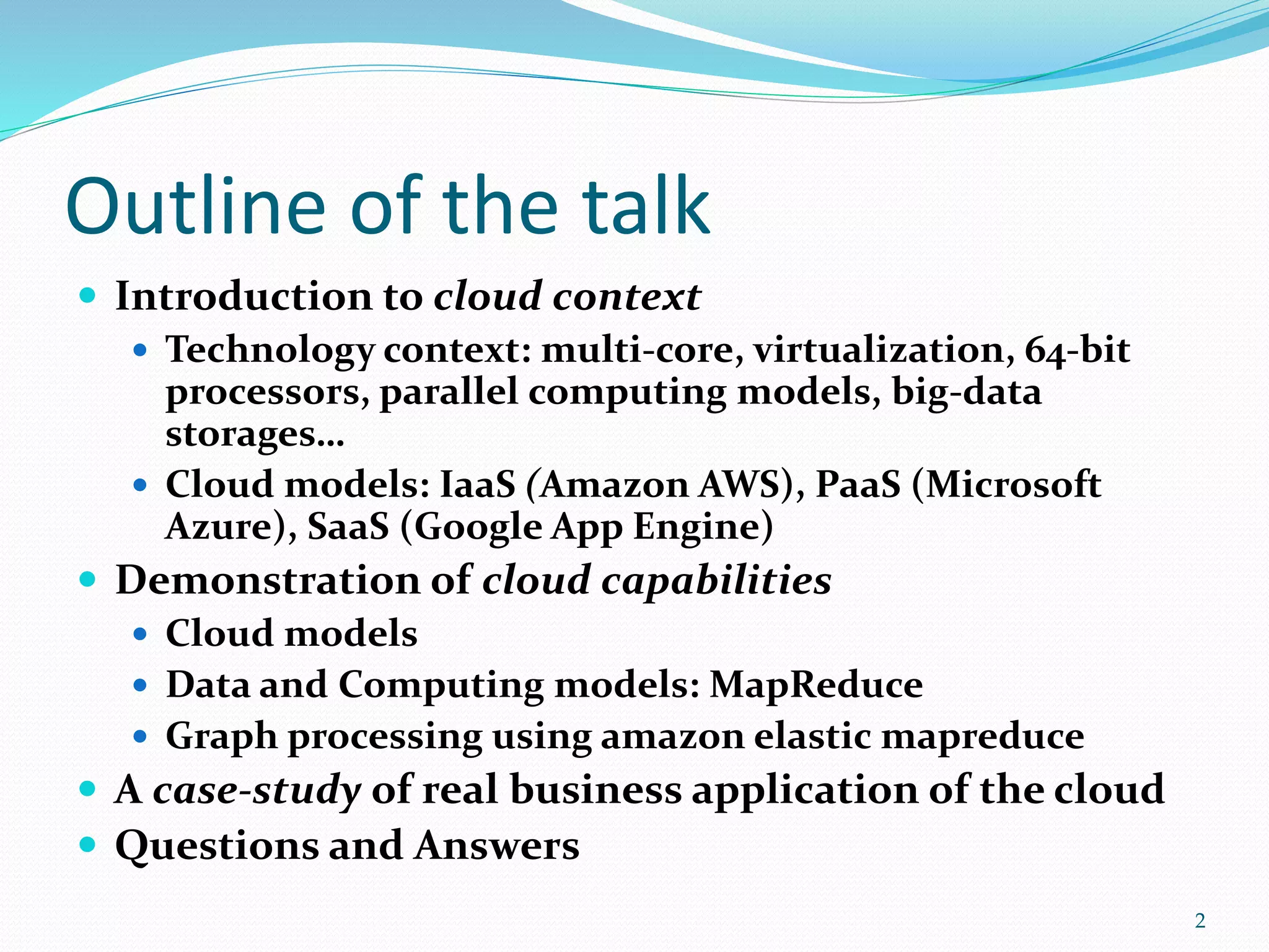 Outline of the talk
 Introduction to cloud context
 Technology context: multi-core, virtualization, 64-bit
processors, parallel computing models, big-data
storages…
 Cloud models: IaaS (Amazon AWS), PaaS (Microsoft
Azure), SaaS (Google App Engine)
 Demonstration of cloud capabilities
 Cloud models
 Data and Computing models: MapReduce
 Graph processing using amazon elastic mapreduce
 A case-study of real business application of the cloud
 Questions and Answers
2
 