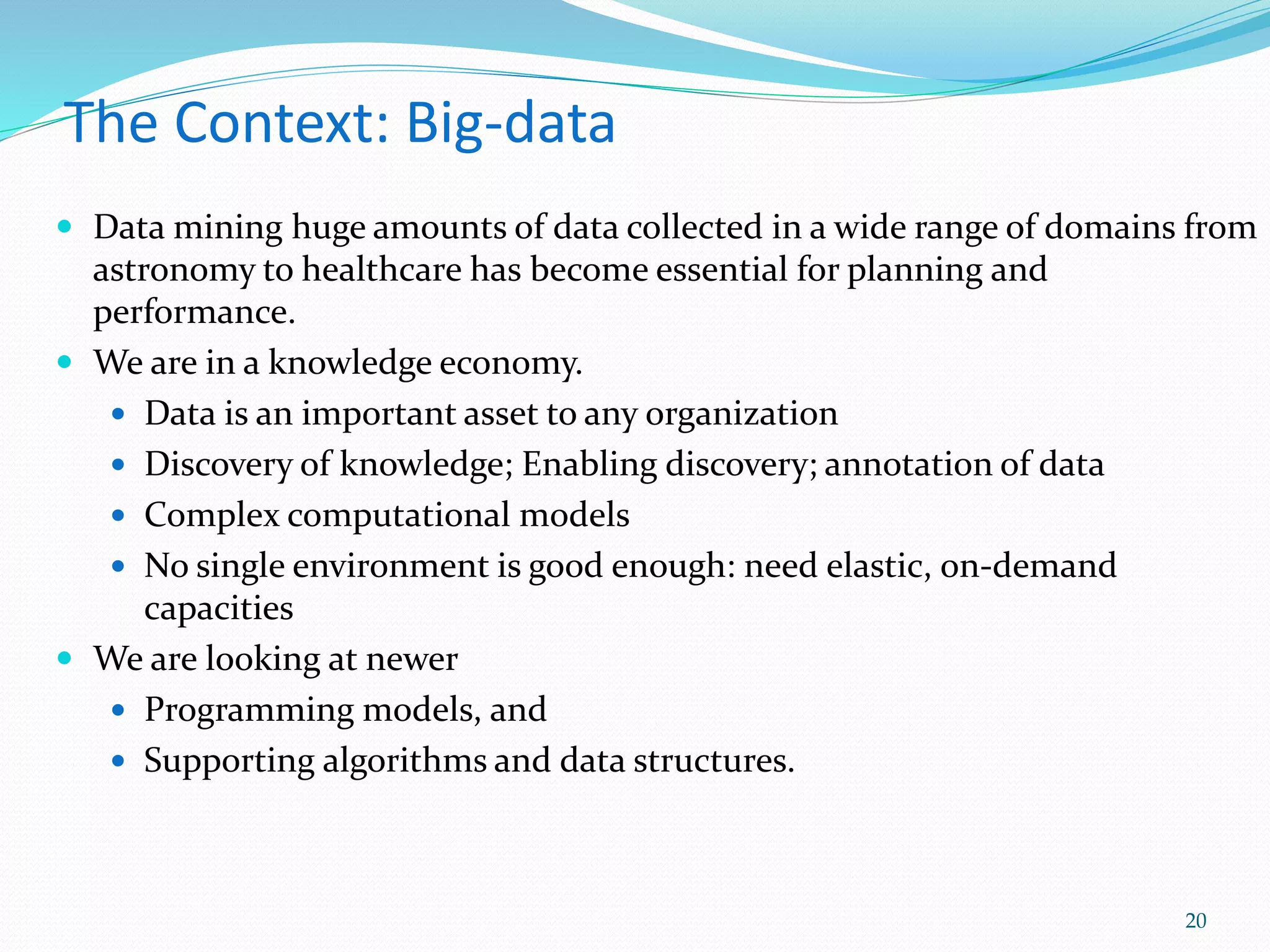 The Context: Big-data
 Data mining huge amounts of data collected in a wide range of domains from
astronomy to healthcare has become essential for planning and
performance.
 We are in a knowledge economy.
 Data is an important asset to any organization
 Discovery of knowledge; Enabling discovery; annotation of data
 Complex computational models
 No single environment is good enough: need elastic, on-demand
capacities
 We are looking at newer
 Programming models, and
 Supporting algorithms and data structures.
20
 