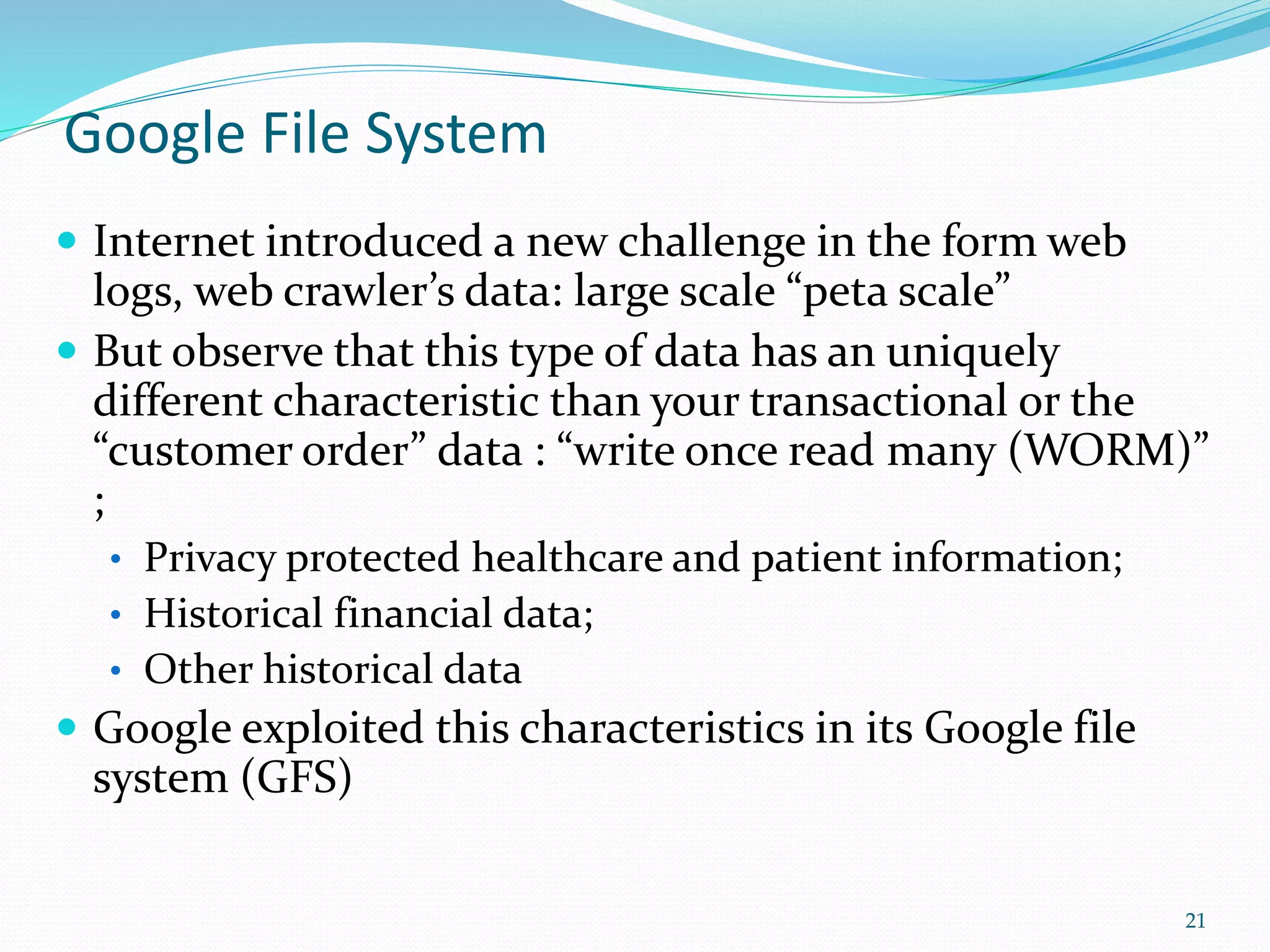Google File System
 Internet introduced a new challenge in the form web
logs, web crawler’s data: large scale “peta scale”
 But observe that this type of data has an uniquely
different characteristic than your transactional or the
“customer order” data : “write once read many (WORM)”
;
• Privacy protected healthcare and patient information;
• Historical financial data;
• Other historical data
 Google exploited this characteristics in its Google file
system (GFS)
21
 