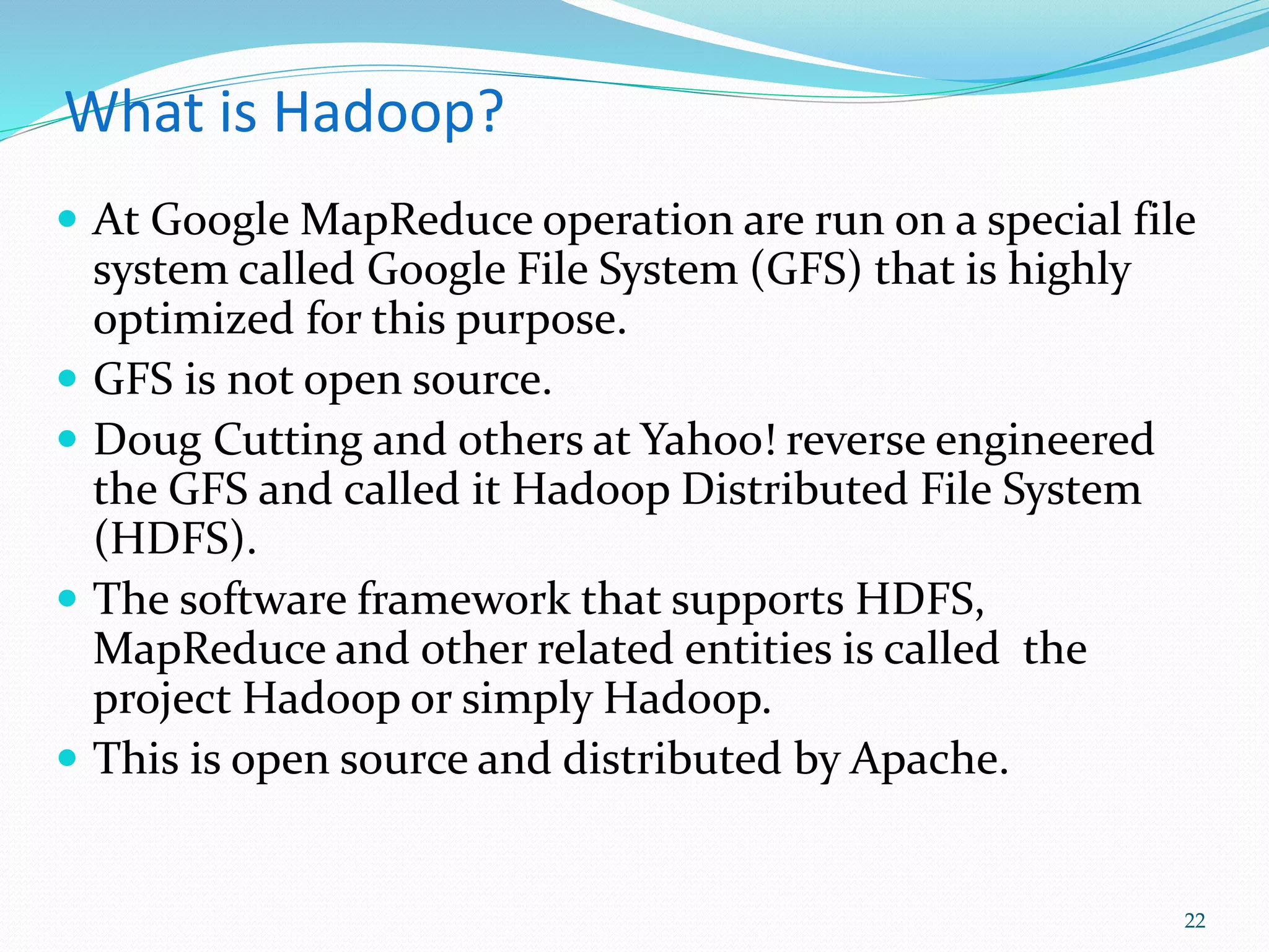 What is Hadoop?
 At Google MapReduce operation are run on a special file
system called Google File System (GFS) that is highly
optimized for this purpose.
 GFS is not open source.
 Doug Cutting and others at Yahoo! reverse engineered
the GFS and called it Hadoop Distributed File System
(HDFS).
 The software framework that supports HDFS,
MapReduce and other related entities is called the
project Hadoop or simply Hadoop.
 This is open source and distributed by Apache.
22
 