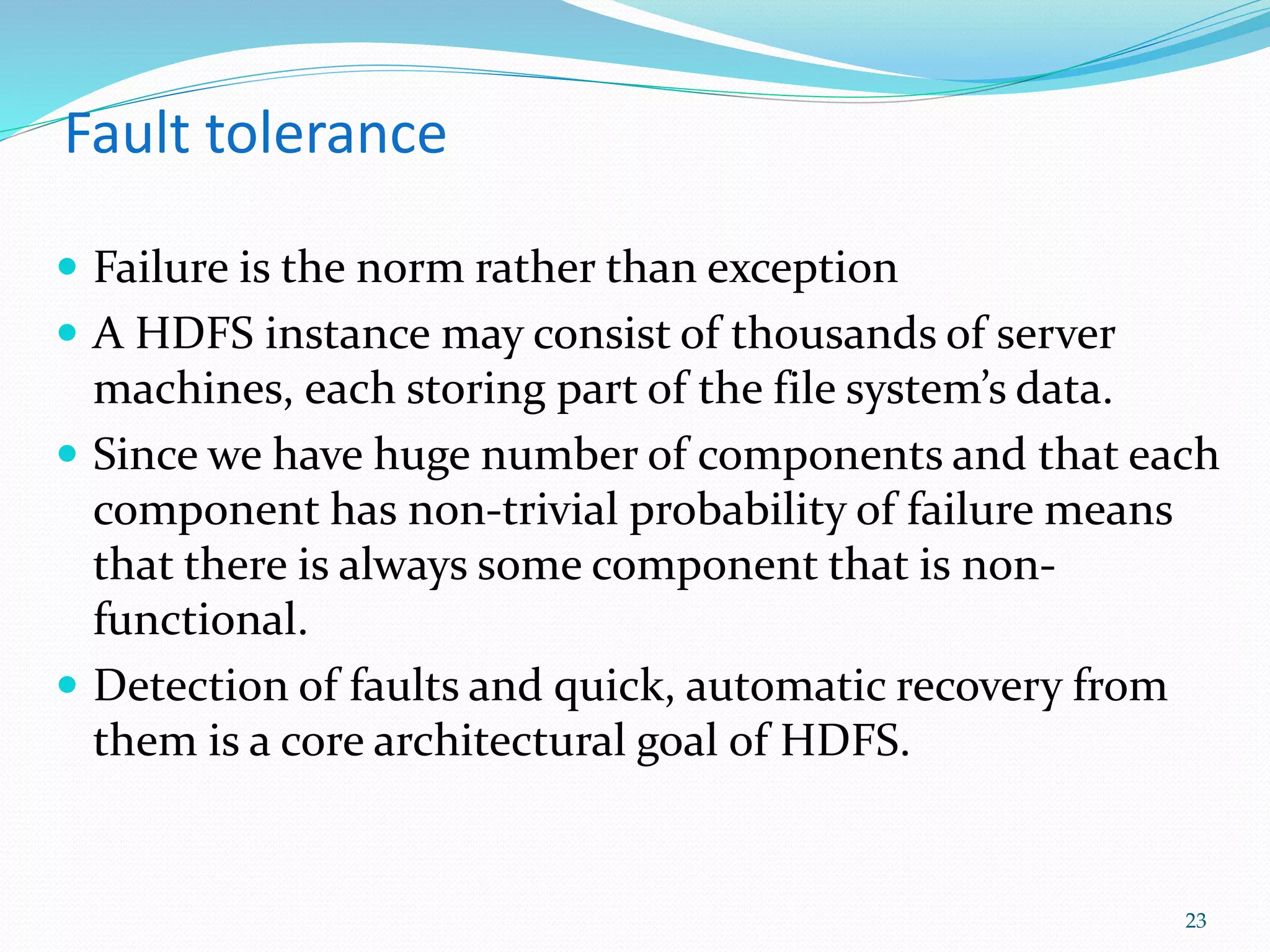 Fault tolerance
 Failure is the norm rather than exception
 A HDFS instance may consist of thousands of server
machines, each storing part of the file system’s data.
 Since we have huge number of components and that each
component has non-trivial probability of failure means
that there is always some component that is non-
functional.
 Detection of faults and quick, automatic recovery from
them is a core architectural goal of HDFS.
23
 