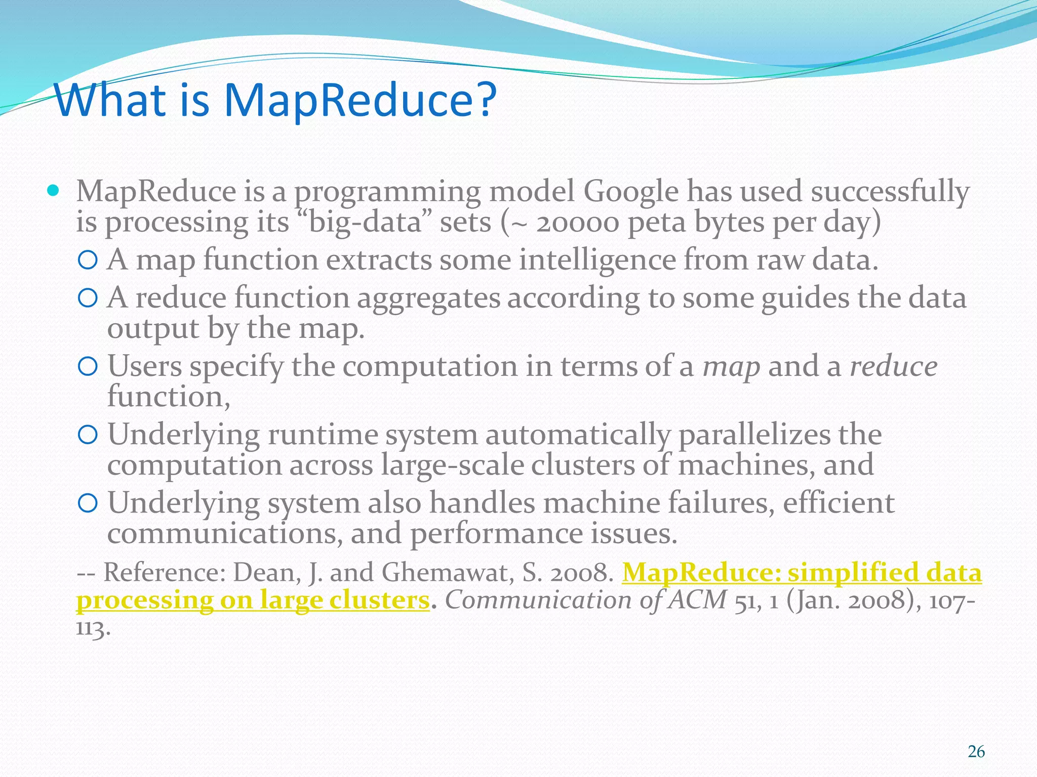 What is MapReduce?
 MapReduce is a programming model Google has used successfully
is processing its “big-data” sets (~ 20000 peta bytes per day)
 A map function extracts some intelligence from raw data.
 A reduce function aggregates according to some guides the data
output by the map.
 Users specify the computation in terms of a map and a reduce
function,
 Underlying runtime system automatically parallelizes the
computation across large-scale clusters of machines, and
 Underlying system also handles machine failures, efficient
communications, and performance issues.
-- Reference: Dean, J. and Ghemawat, S. 2008. MapReduce: simplified data
processing on large clusters. Communication of ACM 51, 1 (Jan. 2008), 107-
113.
26
 